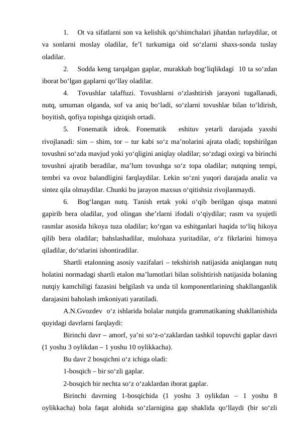 1.
Ot va sifatlarni son va kelishik qо‘shimchalari jihatdan turlaydilar, ot
va  sonlarni  moslay  oladilar,  fe’l  turkumiga  oid  sо‘zlarni  shaxs-sonda  tuslay
oladilar. 
2.
Sodda keng tarqalgan gaplar, murakkab bog‘liqlikdagi  10 ta sо‘zdan
iborat bо‘lgan gaplarni qо‘llay oladilar.
4.
Tovushlar  talaffuzi.  Tovushlarni  о‘zlashtirish  jarayoni  tugallanadi,
nutq, umuman olganda, sof va aniq bо‘ladi, sо‘zlarni tovushlar bilan tо‘ldirish,
boyitish, qofiya topishga qiziqish ortadi. 
5.
Fonematik  idrok.  Fonematik   eshituv  yetarli  darajada  yaxshi
rivojlanadi: sim – shim, tor – tur kabi sо‘z ma’nolarini ajrata oladi; topshirilgan
tovushni sо‘zda mavjud yoki yо‘qligini aniqlay oladilar; sо‘zdagi oxirgi va birinchi
tovushni ajratib beradilar, ma’lum tovushga sо‘z topa oladilar; nutqning tempi,
tembri va ovoz balandligini farqlaydilar. Lekin sо‘zni yuqori darajada analiz va
sintez qila olmaydilar. Chunki bu jarayon maxsus о‘qitishsiz rivojlanmaydi.
6.
Bog‘langan  nutq.  Tanish  ertak  yoki  о‘qib  berilgan  qisqa  matnni
gapirib bera oladilar, yod olingan she’rlarni ifodali о‘qiydilar; rasm va syujetli
rasmlar asosida hikoya tuza oladilar; kо‘rgan va eshitganlari haqida tо‘liq hikoya
qilib  bera  oladilar;  bahslashadilar,  mulohaza  yuritadilar,  о‘z  fikrlarini  himoya
qiladilar, dо‘stlarini ishontiradilar.
Shartli etalonning asosiy vazifalari – tekshirish natijasida aniqlangan nutq
holatini normadagi shartli etalon ma’lumotlari bilan solishtirish natijasida bolaning
nutqiy kamchiligi fazasini belgilash va unda til komponentlarining shakllanganlik
darajasini baholash imkoniyati yaratiladi.
A.N.Gvozdev  о‘z ishlarida bolalar nutqida grammatikaning shakllanishida
quyidagi davrlarni farqlaydi:
Birinchi davr – amorf, ya’ni sо‘z-о‘zaklardan tashkil topuvchi gaplar davri
(1 yoshu 3 oylikdan – 1 yoshu 10 oylikkacha).
Bu davr 2 bosqichni о‘z ichiga oladi:
1-bosqich – bir sо‘zli gaplar.
2-bosqich bir nechta sо‘z о‘zaklardan iborat gaplar.
Birinchi  davrning  1-bosqichida  (1  yoshu  3  oylikdan  –  1  yoshu  8
oylikkacha) bola faqat alohida sо‘zlarnigina gap shaklida qо‘llaydi  (bir sо‘zli
