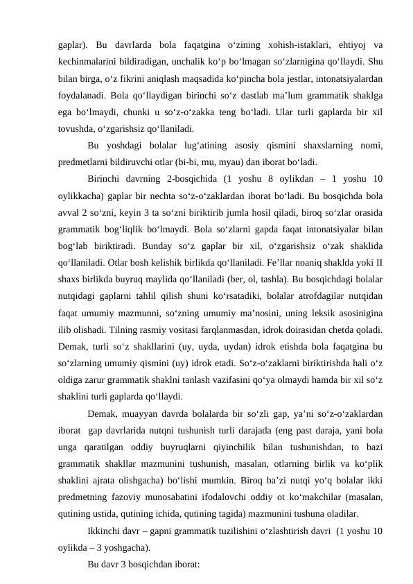 gaplar).  Bu  davrlarda  bola  faqatgina  о‘zining  xohish-istaklari,  ehtiyoj  va
kechinmalarini bildiradigan, unchalik kо‘p bо‘lmagan sо‘zlarnigina qо‘llaydi. Shu
bilan birga, о‘z fikrini aniqlash maqsadida kо‘pincha bola jestlar, intonatsiyalardan
foydalanadi. Bola qо‘llaydigan birinchi sо‘z dastlab ma’lum grammatik shaklga
ega bо‘lmaydi, chunki u sо‘z-о‘zakka teng bо‘ladi. Ular turli gaplarda bir xil
tovushda, о‘zgarishsiz qо‘llaniladi.
Bu  yoshdagi  bolalar  lug‘atining  asosiy  qismini  shaxslarning  nomi,
predmetlarni bildiruvchi otlar (bi-bi, mu, myau) dan iborat bо‘ladi.
Birinchi  davrning  2-bosqichida  (1  yoshu  8  oylikdan  –  1  yoshu  10
oylikkacha) gaplar bir nechta sо‘z-о‘zaklardan iborat bо‘ladi. Bu bosqichda bola
avval 2 sо‘zni, keyin 3 ta sо‘zni biriktirib jumla hosil qiladi, biroq sо‘zlar orasida
grammatik bog‘liqlik bо‘lmaydi. Bola sо‘zlarni gapda faqat intonatsiyalar bilan
bog‘lab  biriktiradi.  Bunday  sо‘z  gaplar  bir  xil,  о‘zgarishsiz  о‘zak  shaklida
qо‘llaniladi. Otlar bosh kelishik birlikda qо‘llaniladi. Fe’llar noaniq shaklda yoki II
shaxs birlikda buyruq maylida qо‘llaniladi (ber, ol, tashla). Bu bosqichdagi bolalar
nutqidagi gaplarni tahlil qilish shuni kо‘rsatadiki, bolalar atrofdagilar nutqidan
faqat umumiy mazmunni, sо‘zning umumiy ma’nosini, uning leksik asosinigina
ilib olishadi. Tilning rasmiy vositasi farqlanmasdan, idrok doirasidan chetda qoladi.
Demak, turli sо‘z shakllarini (uy, uyda, uydan) idrok etishda bola faqatgina bu
sо‘zlarning umumiy qismini (uy) idrok etadi. Sо‘z-о‘zaklarni biriktirishda hali о‘z
oldiga zarur grammatik shaklni tanlash vazifasini qо‘ya olmaydi hamda bir xil sо‘z
shaklini turli gaplarda qо‘llaydi.
Demak, muayyan davrda bolalarda bir sо‘zli gap, ya’ni sо‘z-о‘zaklardan
iborat  gap davrlarida nutqni tushunish turli darajada (eng past daraja, yani bola
unga  qaratilgan  oddiy  buyruqlarni  qiyinchilik  bilan  tushunishdan,  to  bazi
grammatik shakllar  mazmunini tushunish, masalan, otlarning birlik va kо‘plik
shaklini ajrata olishgacha) bо‘lishi mumkin. Biroq ba’zi nutqi yо‘q bolalar ikki
predmetning fazoviy munosabatini ifodalovchi oddiy ot kо‘makchilar (masalan,
qutining ustida, qutining ichida, qutining tagida) mazmunini tushuna oladilar. 
Ikkinchi davr – gapni grammatik tuzilishini о‘zlashtirish davri  (1 yoshu 10
oylikda – 3 yoshgacha).
Bu davr 3 bosqichdan iborat:
