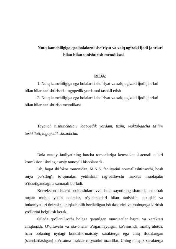 Nutq kamchiligiga ega bolalarni she’riyat va xalq og‘zaki ijodi janrlari
bilan bilan tanishtirish metodikasi.
REJA:
1. Nutq kamchiligiga ega bolalarni she’riyat va xalq og‘zaki ijodi janrlari 
bilan bilan tanishtirishda logopedik yordamni tashkil etish
2. Nutq kamchiligiga ega bolalarni she’riyat va xalq og‘zaki ijodi janrlari 
bilan bilan tanishtirish metodikasi
Tayanch  tushunchalar:  logopedik  yordam,  tizim,  maktabgacha  ta’lim
tashkiloti, logopedik shoxobcha.
Bola nutqiy faoliyatining barcha tomonlariga ketma-ket sistemali ta’siri
korreksion ishning asosiy tamoyili hisoblanadi.
Ish, faqat shifokor tomonidan, M.N.S. faoliyatini normallashtiruvchi, bosh
miya  po‘stlog‘i  to‘qimalari  yetilishini  rag‘batlovchi  maxsus  muolajalar
o‘tkazilgandagina samarali bo‘ladi.
Korreksion ishlarni boshlashdan avval bola xayotining sharoiti, uni o‘rab
turgan  muhit,  yaqin  odamlar,  o‘yinchoqlari  bilan  tanishish,  qiziqish  va
imkoniyatlari doirasini aniqlash olib boriladigan ish dasturini va muloqotga kiritish
yo‘llarini belgilash kerak.
Oilada  qo‘llaniluvchi  bolaga  qaratilgan  murojaatlar  hajmi  va  xarakteri
aniqlanadi. O‘qituvchi va ota-onalar o‘zgarmaydigan ko‘rinishda mashg‘ulotda,
ham  bolaning  uydagi  kundalik-maishiy  xarakterga  ega  aniq  ifodalangan
(standartlashgan) ko‘rsatma-istaklar ro‘yxatini tuzadilar. Uning nutqsiz xarakterga
