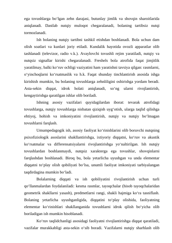 ega tovushlarga bo‘lgan zehn darajasi, butunlay jimlik va shovqin sharoitlarida
aniqlanadi.  Dastlab  nutqiy  muloqot  chegaralanadi,  bolaning  tartibsiz  nutqi
tormozlanadi.
Ish bolaning nutqiy tartibni tashkil etishdan boshlanadi. Bola uchun dam
olish soatlari va kunlari joriy etiladi. Kundalik hayotida ovozli apparatlar olib
tashlanadi (televizor, radio v.k.). Avaylovchi tovushli rejim yaratiladi, nutqiy va
nutqsiz  signallar  kirishi  chegaralanadi.  Freshels  bola  atrofida  faqat  jimjitlik
yaratilmay, balki ko‘ruv ochligi vaziyatini ham yaratishni tavsiya qilgan: rasmlarni,
o‘yinchoqlarni ko‘rsatmaslik va h.k. Faqat shunday tinchlantirish asosida ishga
kirishish mumkin, bu bolaning tovushlarga zehnliligini oshirishga yordam beradi.
Asta-sekin  diqqat,  idrok  holati  aniqlanadi,  so‘ng  ularni  rivojlantirish,
kengaytirishga qaratilgan ishlar olib boriladi.
Ishning  asosiy  vazifalari  quyidagilardan  iborat:  tevarak  atrofidagi
tovushlarga, nutqiy tovushlarga nisbatan qiziqish uyg‘otish, ularga taqlid qilishga
ehtiyoj,  hohish  va  imkoniyatini  rivojlantirish,  nutqiy  va  nutqiy  bo‘lmagan
tovushlarni farqlash.
Umumpedagogik ish, asosiy faoliyat ko‘rinishlarini olib boruvchi nutqning
psixofiziologik asoslarini shakllantirishga, ixtiyoriy diqqatni, ko‘ruv va akustik
ko‘rsatmalar  va  differensatsiyalarni  rivojlantirishga  yo‘naltirilgan.  Ish  nutqiy
tovushlardan  boshlanmaydi,  nutqsiz  xarakterga  ega  tovushlar,  shovqinlarni
farqlashdan boshlanadi. Biroq bu, bola yetarlicha uyushgan va unda elementar
diqqatni to‘play olish qobiliyati bo‘lsa, unumli faoliyat imkoniyati tarbiyalangan
taqdirdagina mumkin bo‘ladi.
Bolalarning  diqqati  va  ish  qobiliyatini  rivojlantirish  uchun  turli
qo‘llanmalardan foydalaniladi: kesma rasmlar, tayoqchalar (hisob tayoqchalaridan
geometrik shakllarni yasash), predmetlarni rangi, shakli hajmiga ko‘ra tasniflash.
Bolaning  yetarlicha  uyushganligida,  diqqatini  to‘play  olishida,  faoliyatning
elementar  ko‘rinishlari  shakllanganida  tovushlarni  idrok  qilish  bo‘yicha  olib
boriladigan ish mumkin hisoblanadi.
Ko‘ruv taqlidchanligi asosidagi faoliyatni rivojlantirishga diqqat qaratiladi,
vazifalar murakkabligi asta-sekin o‘sib boradi. Vazifalarni nutqiy sharhlash olib
