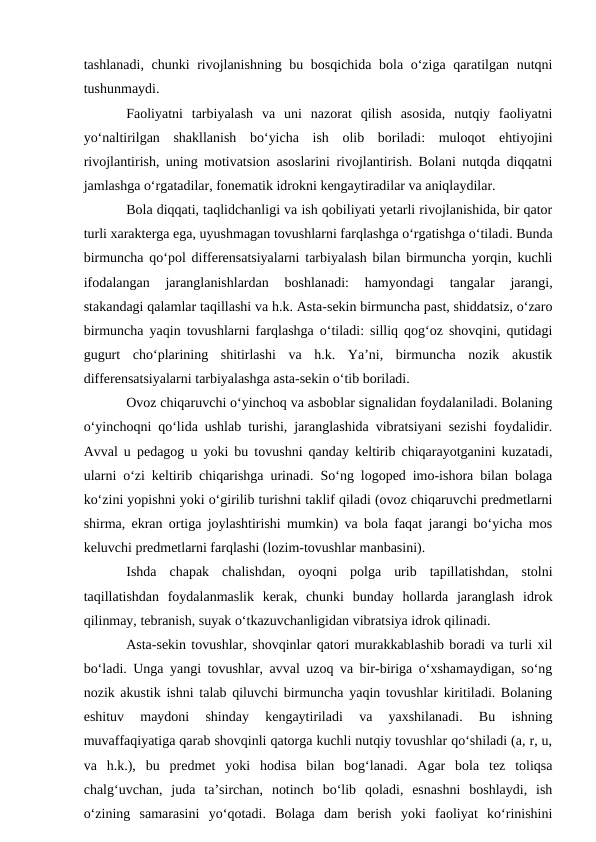 tashlanadi, chunki rivojlanishning bu bosqichida bola o‘ziga qaratilgan nutqni
tushunmaydi.
Faoliyatni  tarbiyalash  va  uni  nazorat  qilish  asosida,  nutqiy  faoliyatni
yo‘naltirilgan  shakllanish  bo‘yicha  ish  olib  boriladi:  muloqot  ehtiyojini
rivojlantirish, uning motivatsion asoslarini rivojlantirish. Bolani nutqda diqqatni
jamlashga o‘rgatadilar, fonematik idrokni kengaytiradilar va aniqlaydilar.
Bola diqqati, taqlidchanligi va ish qobiliyati yetarli rivojlanishida, bir qator
turli xarakterga ega, uyushmagan tovushlarni farqlashga o‘rgatishga o‘tiladi. Bunda
birmuncha qo‘pol differensatsiyalarni tarbiyalash bilan birmuncha yorqin, kuchli
ifodalangan  jaranglanishlardan  boshlanadi:  hamyondagi  tangalar  jarangi,
stakandagi qalamlar taqillashi va h.k. Asta-sekin birmuncha past, shiddatsiz, o‘zaro
birmuncha yaqin tovushlarni farqlashga o‘tiladi: silliq qog‘oz shovqini, qutidagi
gugurt  cho‘plarining  shitirlashi  va  h.k.  Ya’ni,  birmuncha  nozik  akustik
differensatsiyalarni tarbiyalashga asta-sekin o‘tib boriladi.
Ovoz chiqaruvchi o‘yinchoq va asboblar signalidan foydalaniladi. Bolaning
o‘yinchoqni qo‘lida ushlab turishi, jaranglashida vibratsiyani sezishi foydalidir.
Avval u pedagog u yoki bu tovushni qanday keltirib chiqarayotganini kuzatadi,
ularni o‘zi keltirib chiqarishga urinadi. So‘ng logoped imo-ishora bilan bolaga
ko‘zini yopishni yoki o‘girilib turishni taklif qiladi (ovoz chiqaruvchi predmetlarni
shirma, ekran ortiga joylashtirishi mumkin) va bola faqat jarangi bo‘yicha mos
keluvchi predmetlarni farqlashi (lozim-tovushlar manbasini).
Ishda  chapak  chalishdan,  oyoqni  polga  urib  tapillatishdan,  stolni
taqillatishdan  foydalanmaslik  kerak,  chunki  bunday  hollarda  jaranglash  idrok
qilinmay, tebranish, suyak o‘tkazuvchanligidan vibratsiya idrok qilinadi.
Asta-sekin tovushlar, shovqinlar qatori murakkablashib boradi va turli xil
bo‘ladi. Unga yangi tovushlar, avval uzoq va bir-biriga o‘xshamaydigan, so‘ng
nozik akustik ishni talab qiluvchi birmuncha yaqin tovushlar kiritiladi. Bolaning
eshituv  maydoni  shinday  kengaytiriladi  va  yaxshilanadi.  Bu  ishning
muvaffaqiyatiga qarab shovqinli qatorga kuchli nutqiy tovushlar qo‘shiladi (a, r, u,
va  h.k.),  bu  predmet  yoki  hodisa  bilan  bog‘lanadi.  Agar  bola  tez  toliqsa
chalg‘uvchan,  juda  ta’sirchan,  notinch  bo‘lib  qoladi,  esnashni  boshlaydi,  ish
o‘zining  samarasini  yo‘qotadi.  Bolaga  dam  berish  yoki  faoliyat  ko‘rinishini
