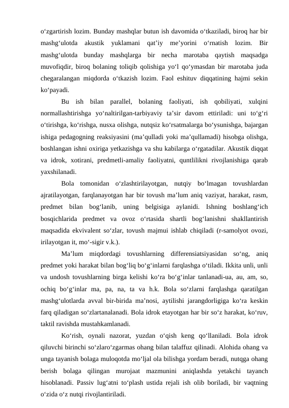 o‘zgartirish lozim. Bunday mashqlar butun ish davomida o‘tkaziladi, biroq har bir
mashg‘ulotda  akustik  yuklamani  qat’iy  me’yorini  o‘rnatish  lozim.  Bir
mashg‘ulotda  bunday  mashqlarga  bir  necha  marotaba  qaytish  maqsadga
muvofiqdir, biroq bolaning toliqib qolishiga yo‘l qo‘ymasdan bir marotaba juda
chegaralangan miqdorda o‘tkazish lozim. Faol eshituv diqqatining hajmi sekin
ko‘payadi.
Bu  ish  bilan  parallel,  bolaning  faoliyati,  ish  qobiliyati,  xulqini
normallashtirishga  yo‘naltirilgan-tarbiyaviy  ta’sir  davom  ettiriladi:  uni  to‘g‘ri
o‘tirishga, ko‘rishga, nusxa olishga, nutqsiz ko‘rsatmalarga bo‘ysunishga, bajargan
ishiga pedagogning reaksiyasini (ma’qulladi yoki ma’qullamadi) hisobga olishga,
boshlangan ishni oxiriga yetkazishga va shu kabilarga o‘rgatadilar. Akustik diqqat
va  idrok,  xotirani,  predmetli-amaliy  faoliyatni,  quntlilikni  rivojlanishiga  qarab
yaxshilanadi.
Bola  tomonidan  o‘zlashtirilayotgan,  nutqiy  bo‘lmagan  tovushlardan
ajratilayotgan, farqlanayotgan har bir tovush ma’lum aniq vaziyat, harakat, rasm,
predmet  bilan  bog‘lanib,  uning  belgisiga  aylanidi.  Ishning  boshlang‘ich
bosqichlarida  predmet  va  ovoz  o‘rtasida  shartli  bog‘lanishni  shakllantirish
maqsadida ekvivalent so‘zlar, tovush majmui ishlab chiqiladi (r-samolyot ovozi,
irilayotgan it, mo‘-sigir v.k.).
Ma’lum  miqdordagi  tovushlarning  differensiatsiyasidan  so‘ng,  aniq
predmet yoki harakat bilan bog‘liq bo‘g‘inlarni farqlashga o‘tiladi. Ikkita unli, unli
va undosh tovushlarning birga kelishi ko‘ra bo‘g‘inlar tanlanadi-ua, au, am, so,
ochiq  bo‘g‘inlar  ma,  pa,  na,  ta  va  h.k.  Bola  so‘zlarni  farqlashga  qaratilgan
mashg‘ulotlarda avval bir-birida ma’nosi, aytilishi jarangdorligiga ko‘ra keskin
farq qiladigan so‘zlartanalanadi. Bola idrok etayotgan har bir so‘z harakat, ko‘ruv,
taktil ravishda mustahkamlanadi.
Ko‘rish,  oynali  nazorat,  yuzdan  o‘qish  keng  qo‘llaniladi.  Bola  idrok
qiluvchi birinchi so‘zlaro‘zgarmas ohang bilan talaffuz qilinadi. Alohida ohang va
unga tayanish bolaga muloqotda mo‘ljal ola bilishga yordam beradi, nutqga ohang
berish  bolaga  qilingan  murojaat  mazmunini  aniqlashda  yetakchi  tayanch
hisoblanadi. Passiv lug‘atni to‘plash ustida rejali ish olib boriladi, bir vaqtning
o‘zida o‘z nutqi rivojlantiriladi.
