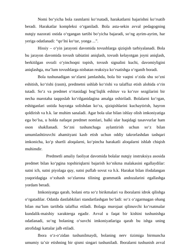 Nomi bo‘yicha bola rasmlarni ko‘rsatadi, harakatlarni bajarishni ko‘rsatib
beradi.  Harakatlar  kompleksi  o‘rganiladi.  Bola  asta-sekin  avval  pedagogning
nutqiy nazorati ostida o‘rgangan tartibi bo‘yicha bajaradi, so‘ng ayrim-ayrim, har
yeriga odatlanadi: “qo‘lni ko‘tar, yonga ...”.
Hissiy – o‘yin jarayoni davomida tovushlarga qiziqish tarbiyalanadi. Bola
bu jarayon davomida tovush tabiatini aniqlash, tovush kelayotgan joyni aniqlash,
berkitilgan  ovozli  o‘yinchoqni  topish,  tovush  signalini  kuchi,  davomiyligini
aniqlashga, ma’lum tovushlarga nisbatan reaksiya ko‘rsatishga o‘rganib boradi.
Bola tushunadigan so‘zlarni jamlashda, bola bir vaqtni o‘zida shu so‘zni
eshitish, ko‘rishi (rasm), predmetni ushlab ko‘rishi va talaffuz etish alohida o‘rin
tutadi. So‘z va predmet o‘rtasidagi bog‘liqlik eshituv va ko‘ruv sezgilarini bir
necha marotaba taqqoslab ko‘rilganidagina amalga oshiriladi. Bolalarni ko‘rgan,
eshitganlari ustida hayratga solishdan ko‘ra, qiziqishlarini kuchaytirish, hayron
qoldirish va h.k. lar muhim sanaladi. Agar bola ular bilan ishlay olish imkoniyatiga
ega bo‘lsa, u holda nafaqat predmet nomlari, balki ular haqidagi tasavvurlar ham
oson  shakllanadi.  So‘zni  tushunchaga  aylantirish  uchun  so‘z  bilan
umumlashtiruvchi  ahamityani  kasb  etish  uchun  oddiy  takrorlashdan  tashqari
imkonicha, ko‘p shartli aloqalarni, ko‘pincha harakatli aloqalarni ishlab chiqish
muhimdir.
Predmetli amaliy faoliyat davomida bolalar nutqiy instruksiya asosida
predmet bilan ko‘pgina topshiriqlarni bajarish ko‘nikma malakasini egallaydilar:
sutni ich, sutni piyolaga quy, sutni puflab sovut va h.k. Harakat bilan ifodalangan
yuqoridagiga  o‘xshash  so‘zlarona  tilining  grammatik  andozalarini  egallashga
yordam beradi.
Imkoniyatga qarab, bolani erta so‘z birikmalari va iboralarni idrok qilishga
o‘rgatadilar. Odatda dastlabkilari standartlashgan bo‘ladi: so‘z o‘zgarmagan ohang
bilan ma’lum tartibda talaffuz etiladi. Bolaga murojaat qilinuvchi ko‘rsatmalar
kundalik-maishiy  xarakterga  egadir.  Avval  u  faqat  bir  kishini  tushunishga
odatlanadi,  so‘ng  bolaning  o‘suvchi  imkoniyatlariga  qarab  bu  ishga  uning
atrofidagi kattalar jalb etiladi.
Ibora  o‘z-o‘zidan  tushunilmaydi,  bolaning  nerv  tizimiga  birmuncha
umumiy ta’sir etishning bir qismi singari tushuniladi. Iboralarni tushunish avval
