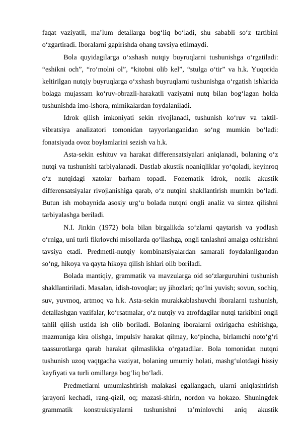 faqat  vaziyatli,  ma’lum  detallarga  bog‘liq  bo‘ladi,  shu  sababli  so‘z  tartibini
o‘zgartiradi. Iboralarni gapirishda ohang tavsiya etilmaydi.
Bola quyidagilarga o‘xshash nutqiy buyruqlarni tushunishga o‘rgatiladi:
“eshikni och”, “ro‘molni ol”, “kitobni olib kel”, “stulga o‘tir” va h.k. Yuqorida
keltirilgan nutqiy buyruqlarga o‘xshash buyruqlarni tushunishga o‘rgatish ishlarida
bolaga mujassam ko‘ruv-obrazli-harakatli vaziyatni nutq bilan bog‘lagan holda
tushunishda imo-ishora, mimikalardan foydalaniladi.
Idrok  qilish  imkoniyati  sekin  rivojlanadi,  tushunish  ko‘ruv  va  taktil-
vibratsiya  analizatori  tomonidan  tayyorlanganidan  so‘ng  mumkin  bo‘ladi:
fonatsiyada ovoz boylamlarini sezish va h.k. 
Asta-sekin eshituv va harakat differensatsiyalari aniqlanadi, bolaning o‘z
nutqi va tushunishi tarbiyalanadi. Dastlab akustik noaniqliklar yo‘qoladi, keyinroq
o‘z  nutqidagi  xatolar  barham  topadi.  Fonematik  idrok,  nozik  akustik
differensatsiyalar rivojlanishiga qarab, o‘z nutqini shakllantirish mumkin bo‘ladi.
Butun ish mobaynida asosiy urg‘u bolada nutqni ongli analiz va sintez qilishni
tarbiyalashga beriladi.
N.I. Jinkin (1972) bola bilan birgalikda so‘zlarni qaytarish va yodlash
o‘rniga, uni turli fikrlovchi misollarda qo‘llashga, ongli tanlashni amalga oshirishni
tavsiya  etadi.  Predmetli-nutqiy  kombinatsiyalardan  samarali  foydalanilgandan
so‘ng, hikoya va qayta hikoya qilish ishlari olib boriladi.
Bolada mantiqiy, grammatik va mavzularga oid so‘zlarguruhini tushunish
shakllantiriladi. Masalan, idish-tovoqlar; uy jihozlari; qo‘lni yuvish; sovun, sochiq,
suv, yuvmoq, artmoq va h.k. Asta-sekin murakkablashuvchi iboralarni tushunish,
detallashgan vazifalar, ko‘rsatmalar, o‘z nutqiy va atrofdagilar nutqi tarkibini ongli
tahlil qilish ustida ish olib boriladi. Bolaning iboralarni oxirigacha eshitishga,
mazmuniga kira olishga, impulsiv harakat qilmay, ko‘pincha, birlamchi noto‘g‘ri
taassurotlarga  qarab  harakat  qilmaslikka  o‘rgatadilar.  Bola  tomonidan  nutqni
tushunish uzoq vaqtgacha vaziyat, bolaning umumiy holati, mashg‘ulotdagi hissiy
kayfiyati va turli omillarga bog‘liq bo‘ladi.
Predmetlarni  umumlashtirish  malakasi  egallangach,  ularni  aniqlashtirish
jarayoni kechadi, rang-qizil, oq; mazasi-shirin, nordon va hokazo. Shuningdek
grammatik  konstruksiyalarni  tushunishni  ta’minlovchi  aniq  akustik
