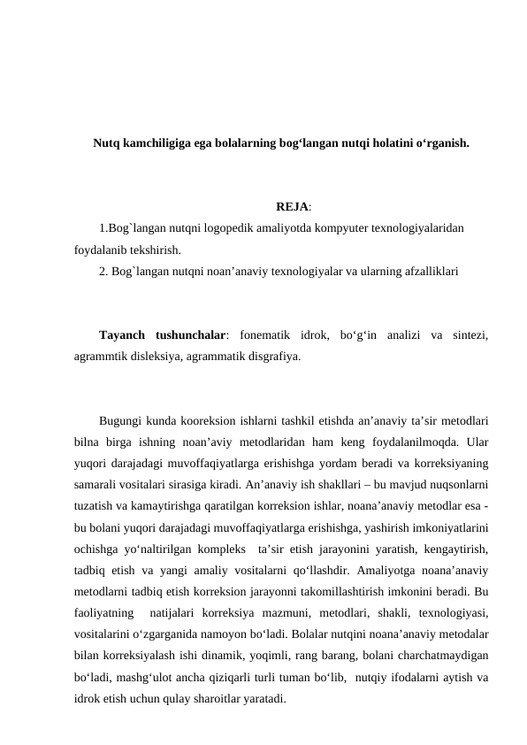 Nutq kamchiligiga ega bolalarning bog‘langan nutqi holatini o‘rganish.
REJA:
1.Bog`langan nutqni logopedik amaliyotda kompyuter texnologiyalaridan 
foydalanib tekshirish.
2. Bog`langan nutqni noan’anaviy texnologiyalar va ularning afzalliklari
Tayanch  tushunchalar:  fonematik  idrok,  bo‘g‘in  analizi  va  sintezi,
agrammtik disleksiya, agrammatik disgrafiya.
Bugungi kunda kooreksion ishlarni tashkil etishda an’anaviy ta’sir metodlari
bilna  birga  ishning  noan’aviy  metodlaridan  ham  keng  foydalanilmoqda.  Ular
yuqori darajadagi muvoffaqiyatlarga erishishga yordam beradi va korreksiyaning
samarali vositalari sirasiga kiradi. An’anaviy ish shakllari – bu mavjud nuqsonlarni
tuzatish va kamaytirishga qaratilgan korreksion ishlar, noana’anaviy metodlar esa -
bu bolani yuqori darajadagi muvoffaqiyatlarga erishishga, yashirish imkoniyatlarini
ochishga yo‘naltirilgan kompleks  ta’sir etish jarayonini yaratish, kengaytirish,
tadbiq etish va yangi amaliy vositalarni qo‘llashdir. Amaliyotga noana’anaviy
metodlarni tadbiq etish korreksion jarayonni takomillashtirish imkonini beradi. Bu
faoliyatning   natijalari  korreksiya  mazmuni,  metodlari,  shakli,  texnologiyasi,
vositalarini o‘zgarganida namoyon bo‘ladi. Bolalar nutqini noana’anaviy metodalar
bilan korreksiyalash ishi dinamik, yoqimli, rang barang, bolani charchatmaydigan
bo‘ladi, mashg‘ulot ancha qiziqarli turli tuman bo‘lib,  nutqiy ifodalarni aytish va
idrok etish uchun qulay sharoitlar yaratadi. 
