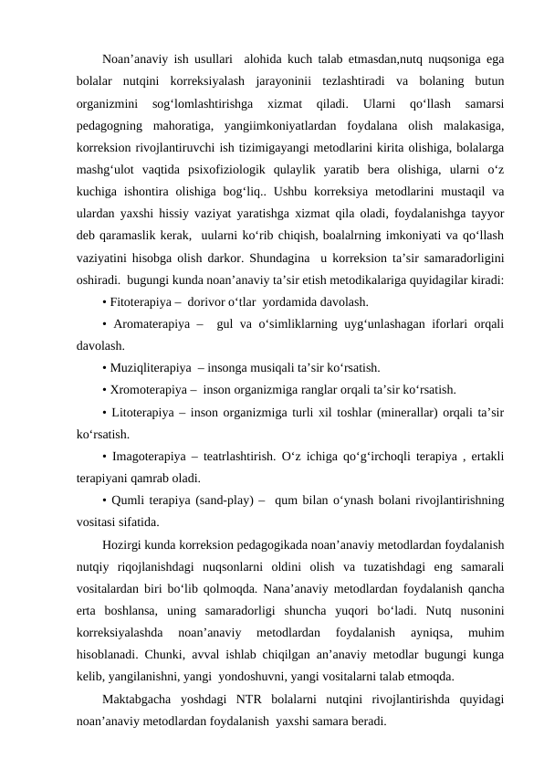 Noan’anaviy ish usullari  alohida kuch talab etmasdan,nutq nuqsoniga ega
bolalar  nutqini  korreksiyalash  jarayoninii  tezlashtiradi  va  bolaning  butun
organizmini  sog‘lomlashtirishga  xizmat  qiladi.  Ularni  qo‘llash  samarsi
pedagogning  mahoratiga,  yangiimkoniyatlardan  foydalana  olish  malakasiga,
korreksion rivojlantiruvchi ish tizimigayangi metodlarini kirita olishiga, bolalarga
mashg‘ulot  vaqtida  psixofiziologik  qulaylik  yaratib  bera  olishiga,  ularni  o‘z
kuchiga  ishontira  olishiga  bog‘liq.. Ushbu  korreksiya  metodlarini  mustaqil  va
ulardan yaxshi hissiy vaziyat yaratishga xizmat qila oladi, foydalanishga tayyor
deb qaramaslik kerak,  uularni ko‘rib chiqish, boalalrning imkoniyati va qo‘llash
vaziyatini hisobga olish darkor. Shundagina  u korreksion ta’sir samaradorligini
oshiradi.  bugungi kunda noan’anaviy ta’sir etish metodikalariga quyidagilar kiradi:
• Fitoterapiya –  dorivor o‘tlar  yordamida davolash. 
• Aromaterapiya –  gul va o‘simliklarning uyg‘unlashagan iforlari orqali
davolash. 
• Muziqliterapiya  – insonga musiqali ta’sir ko‘rsatish.
• Xromoterapiya –  inson organizmiga ranglar orqali ta’sir ko‘rsatish.
• Litoterapiya – inson organizmiga turli xil toshlar (minerallar) orqali ta’sir
ko‘rsatish.  
• Imagoterapiya – teatrlashtirish. O‘z ichiga qo‘g‘irchoqli terapiya , ertakli
terapiyani qamrab oladi.
• Qumli terapiya (sand-play) –  qum bilan o‘ynash bolani rivojlantirishning
vositasi sifatida. 
Hozirgi kunda korreksion pedagogikada noan’anaviy metodlardan foydalanish
nutqiy  riqojlanishdagi  nuqsonlarni  oldini  olish  va  tuzatishdagi  eng  samarali
vositalardan biri bo‘lib qolmoqda. Nana’anaviy metodlardan foydalanish qancha
erta  boshlansa,  uning  samaradorligi  shuncha  yuqori  bo‘ladi.  Nutq  nusonini
korreksiyalashda  noan’anaviy  metodlardan  foydalanish  ayniqsa,  muhim
hisoblanadi. Chunki, avval ishlab chiqilgan an’anaviy metodlar bugungi kunga
kelib, yangilanishni, yangi  yondoshuvni, yangi vositalarni talab etmoqda. 
Maktabgacha  yoshdagi  NTR  bolalarni  nutqini  rivojlantirishda  quyidagi
noan’anaviy metodlardan foydalanish  yaxshi samara beradi. 
