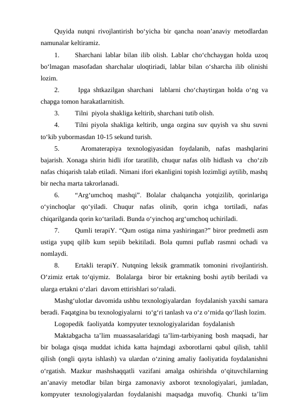 Quyida nutqni rivojlantirish bo‘yicha bir qancha noan’anaviy metodlardan
namunalar keltiramiz.
1.
Sharchani lablar bilan ilib olish. Lablar cho‘chchaygan holda uzoq
bo‘lmagan masofadan sharchalar uloqtiriadi, lablar bilan o‘sharcha ilib olinishi
lozim.
2.
 Ipga shtkazilgan sharchani  lablarni cho‘chaytirgan holda o‘ng va
chapga tomon harakatlarnitish. 
3.
Tilni  piyola shakliga keltirib, sharchani tutib olish. 
4.
Tilni piyola shakliga keltirib, unga ozgina suv quyish va shu suvni
to‘kib yubormasdan 10-15 sekund turish.
5.
 Aromaterapiya  texnologiyasidan  foydalanib,  nafas  mashqlarini
bajarish. Xonaga shirin hidli ifor taratilib, chuqur nafas olib hidlash va  cho‘zib
nafas chiqarish talab etiladi. Nimani ifori ekanligini topish lozimligi aytilib, mashq
bir necha marta takrorlanadi. 
6.
“Arg‘umchoq  mashqi”.  Bolalar  chalqancha  yotqizilib,  qorinlariga
o‘yinchoqlar  qo‘yiladi.  Chuqur  nafas  olinib,  qorin  ichga  tortiladi,  nafas
chiqarilganda qorin ko‘tariladi. Bunda o‘yinchoq arg‘umchoq uchiriladi.
7.
Qumli terapiY. “Qum ostiga nima yashiringan?” biror predmetli asm
ustiga yupq qilib kum sepiib bekitiladi. Bola qumni puflab rasmni ochadi va
nomlaydi.
8.
Ertakli terapiY. Nutqning leksik grammatik tomonini rivojlantirish.
O‘zimiz ertak to‘qiymiz.  Bolalarga  biror bir ertakning boshi aytib beriladi va
ularga ertakni o‘zlari  davom ettirishlari so‘raladi.  
Mashg‘ulotlar davomida ushbu texnologiyalardan  foydalanish yaxshi samara
beradi. Faqatgina bu texnologiyalarni  to‘g‘ri tanlash va o‘z o‘rnida qo‘llash lozim.
Logopedik  faoliyatda  kompyuter texnologiyalaridan  foydalanish
Maktabgacha ta’lim muassasalaridagi ta’lim-tarbiyaning bosh maqsadi, har
bir bolaga qisqa muddat ichida katta hajmdagi axborotlarni qabul qilish, tahlil
qilish (ongli qayta ishlash) va ulardan o‘zining amaliy faoliyatida foydalanishni
o‘rgatish.  Mazkur  mashshaqqatli  vazifani  amalga  oshirishda  o‘qituvchilarning
an’anaviy  metodlar  bilan  birga  zamonaviy  axborot  texnologiyalari,  jumladan,
kompyuter  texnologiyalardan  foydalanishi  maqsadga  muvofiq.  Chunki  ta’lim
