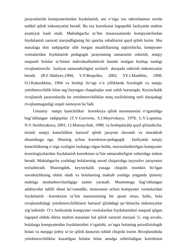 jarayonlarida kompyuterlardan foydalanish, uni o‘ziga xos takrorlanmas tarzda
tashkil qilish imkoniyatini beradi. Bu esa korreksion logopedik faoliyatda muhim
axamiyat  kasb  etadi.  Maktabgacha  ta’lim  muassasalarida  kompyuterlardan
foydalanish zarurati mavjudligining bir qancha sabablarini qayd qilish lozim. Shu
masalaga  doir  tadqiqotlar  olib  borgan  mualliflarning  uqtirishicha,  kompyuter
vositalaridan  foydalanish  pedagogik  jarayonning  samarasini  oshirish,  nutqiy
nuqsonli  bolalar  ta’limini  individuallashtirish  hamda  istalgan  boshqa  turdagi
rivojlantiruvchi  faoliyat samaradorligini sezilarli  darajada oshirish imkoniyatini
beradi.  (R.F.Abdiyev,1994;  V.P.Bespolko,  2002;  YE.I.Mashbits,  1998;
O.I.Kukushkina,  1994  va  boshq)  So‘ngi  o‘n  yilliklarda  fiziologik  va  nutqiy
yetishmovchilik bilan tug‘ilayotgan chaqaloqlar soni oshib bormoqda. Keyinchalik
rivojlanish jarayonlarida bu yetishmovchiliklar nutq tuzilishining turli darajadagi
rivojlanmaganligi orqali namoyon bo‘ladi.
Umumiy  nutqiy kamchilikni  korreksiya qilish muommosini o‘rganishga
bag‘ishlangan  tadqiqotlar  (T.V.Gurovets,  S.I.Mayevskaya,  1978;  L.V.Lopatina,
N.V.Serebryakova, 2001; I.I.Mamaychuk, 1990; va boshqalar)da qayd qilinishicha,
tizimli  nutqiy  kamchilikni  bartaraf  qilish  jarayoni  davomli  va  murakkab
dinamikaga  ega.  Shuning  uchun  korreksion-pedagogik   faoliyatda  nutqiy
kamchilikning o‘ziga xosligini inobatga olgan holda, maxsuslashtirilgan kompyuter
texnologiyalaridan foydalanish korreksion ta’lim samaradorligini oshirishga imkon
beradi. Maktabgacha yoshdagi bolalarning savod chiqarishga tayyorlov jarayonini
tezlashtiradi.  Shuningdek,  keyinchalik  yuzaga  chiqishi  mumkin  bo‘lgan
savodsizlikning  oldini  oladi  va  bolalarning  maktab  yoshiga  yetganda  ijtimoiy
muhitga  moslashuvchanligiga  zamin  yaratadi.  Muammoga  bag‘ishlangan
adabiyotlar tahlili shuni ko‘rsatadiki, mutaxassis uchun kompyuter vositalaridan
foydalanish  –korreksion  ta’lim  mazmunining  bir  qismi  emas,  balki,  bola
rivojlanishidagi yetishmovchiliklarni bartaraf qilishdagi qo‘shimcha imkoniyatlar
yig‘indisidir. O‘z faoliyatida kompyuter vositalardan foydalanishini maqsad qilgan
logoped oldida ikkita muhim masalani hal qilish zarurati mavjud. U, eng avvalo,
bolalarga kompyuterdan foydalanishni o‘rgatishi, so‘ngra bolaning psixofiziologik
holati va nutqiga ijobiy ta’sir qilish dasturini ishlab chiqishi lozim. Rivojlanishida
yetishmovchiliklar  kuzatilgan  bolalar  bilan  amalga  oshiriladigan  korreksion
