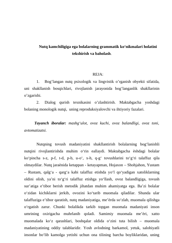 Nutq kamchiligiga ega bolalarning grammatik ko‘nikmalari holatini
tekshirish va baholash.
REJA:
1.
Bog’langan nutq psixologik va lingvistik o’rganish obyekti sifatida,
uni  shakllanish  bosqichlari,  rivojlanish  jarayonida  bog’langanlik  shakllarinin
o’zgarishi.
2.
Dialog  qurish  texnikasini  o’zlashtirish.  Maktabgacha  yoshdagi
bolaning monologik nutqi,  uning reproduksiyalovchi va ihtiyoriy fazalari.
Tayanch  iboralar: mashg‘ulot,  ovoz  kuchi,  ovoz  balandligi,  ovoz  toni,
avtomatizatsi.
Nutqning  tovush  madaniyatini  shakllantirish  bolalarning  bog‘lanishli
nutqini  rivojlantirishda  muhim  о‘rin  eallaydi.  Maktabgacha  ѐshdagi  bolalar
kо‘pincha  s-z,  p-f,  t-d,  p-b,  u-о‘,  x-h,  q-g‘  tovushlarini  tо‘g‘ri  talaffuz  qila
olmaydilar. Nutq jaraѐnida ketappan - ketayapman, Hojaxon – Shohjahon, Yustam
– Rustam, qalg‘a - qarg‘a kabi talaffuz etishda yо‘l qо‘yadigan xatoliklarning
oldini  olish,  ya’ni  tо‘g‘ri  talaffuz  etishga  yо‘llash,  ovoz  balandligiga,  tovush
sur’atiga e’tibor berish metodik jihatdan muhim ahamiyatga ega. Ba’zi bolalar
о‘zidan  kichiklarni  jerkib,  ovozini  kо‘tarib  muomala  qiladilar.  Shunda  ular
talaffuziga e’tibor qaratish, nutq madaniyatiga, me’ѐrda sо‘zlab, muomala qilishga
о‘rgatish  zarur.  Chunki  bolalikda  tarkib  topgan  muomala  madaniyati  inson
umrining  oxirigacha  muhrlanib  qoladi.  Samimiy  muomala  me’ѐri,  xatto
muomalada  kо‘z  qarashlari,  boshqalar  oldida  о‘zini  tuta  bilish  –  muomala
madaniyatining oddiy talablaridir. Yosh avlodning barkamol, yetuk, salohiyatli
insonlar bо‘lib kamolga yetishi uchun ona tilining barcha boyliklaridan, uning
