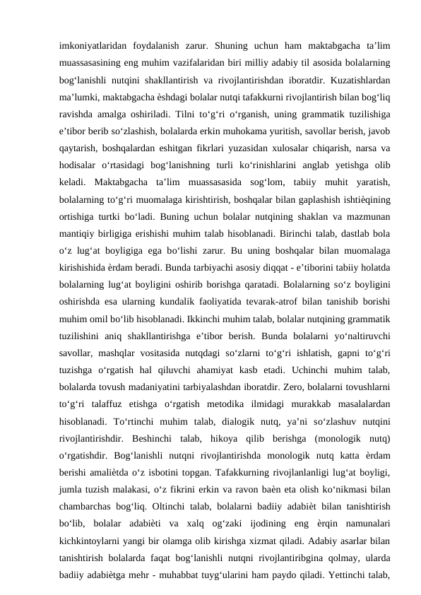 imkoniyatlaridan  foydalanish  zarur.  Shuning  uchun  ham  maktabgacha  ta’lim
muassasasining eng muhim vazifalaridan biri milliy adabiy til asosida bolalarning
bog‘lanishli  nutqini shakllantirish va rivojlantirishdan iboratdir. Kuzatishlardan
ma’lumki, maktabgacha ѐshdagi bolalar nutqi tafakkurni rivojlantirish bilan bog‘liq
ravishda amalga oshiriladi. Tilni tо‘g‘ri  о‘rganish, uning grammatik tuzilishiga
e’tibor berib sо‘zlashish, bolalarda erkin muhokama yuritish, savollar berish, javob
qaytarish, boshqalardan eshitgan fikrlari yuzasidan xulosalar chiqarish, narsa va
hodisalar  о‘rtasidagi  bog‘lanishning  turli  kо‘rinishlarini  anglab  yetishga  olib
keladi.  Maktabgacha  ta’lim  muassasasida  sog‘lom,  tabiiy  muhit  yaratish,
bolalarning tо‘g‘ri muomalaga kirishtirish, boshqalar bilan gaplashish ishtiѐqining
ortishiga turtki bо‘ladi. Buning uchun bolalar nutqining shaklan va mazmunan
mantiqiy birligiga erishishi muhim talab hisoblanadi. Birinchi talab, dastlab bola
о‘z lug‘at boyligiga ega bо‘lishi  zarur. Bu uning boshqalar  bilan muomalaga
kirishishida ѐrdam beradi. Bunda tarbiyachi asosiy diqqat - e’tiborini tabiiy holatda
bolalarning lug‘at boyligini oshirib borishga qaratadi. Bolalarning sо‘z boyligini
oshirishda esa ularning kundalik faoliyatida tevarak-atrof bilan tanishib borishi
muhim omil bо‘lib hisoblanadi. Ikkinchi muhim talab, bolalar nutqining grammatik
tuzilishini  aniq  shakllantirishga  e’tibor  berish.  Bunda  bolalarni  yо‘naltiruvchi
savollar,  mashqlar  vositasida  nutqdagi  sо‘zlarni  tо‘g‘ri  ishlatish,  gapni  tо‘g‘ri
tuzishga  о‘rgatish  hal  qiluvchi  ahamiyat  kasb  etadi.  Uchinchi  muhim  talab,
bolalarda tovush madaniyatini tarbiyalashdan iboratdir. Zero, bolalarni tovushlarni
tо‘g‘ri  talaffuz  etishga  о‘rgatish  metodika  ilmidagi  murakkab  masalalardan
hisoblanadi.  Tо‘rtinchi  muhim  talab,  dialogik  nutq,  ya’ni  sо‘zlashuv  nutqini
rivojlantirishdir.  Beshinchi  talab,  hikoya  qilib  berishga  (monologik  nutq)
о‘rgatishdir.  Bog‘lanishli  nutqni  rivojlantirishda  monologik  nutq  katta  ѐrdam
berishi amaliѐtda о‘z isbotini topgan. Tafakkurning rivojlanlanligi lug‘at boyligi,
jumla tuzish malakasi, о‘z fikrini erkin va ravon baѐn eta olish kо‘nikmasi bilan
chambarchas bog‘liq. Oltinchi talab, bolalarni badiiy adabiѐt bilan tanishtirish
bо‘lib,  bolalar  adabiѐti  va  xalq  og‘zaki  ijodining  eng  ѐrqin  namunalari
kichkintoylarni yangi bir olamga olib kirishga xizmat qiladi. Adabiy asarlar bilan
tanishtirish bolalarda faqat bog‘lanishli nutqni rivojlantiribgina qolmay, ularda
badiiy adabiѐtga mehr - muhabbat tuyg‘ularini ham paydo qiladi. Yettinchi talab,
