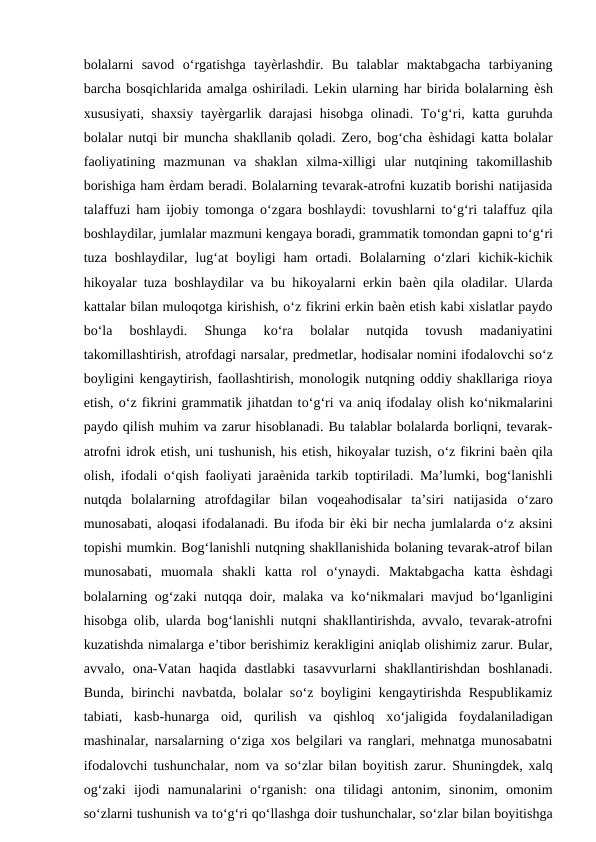 bolalarni  savod  о‘rgatishga  tayѐrlashdir.  Bu  talablar  maktabgacha  tarbiyaning
barcha bosqichlarida amalga oshiriladi. Lekin ularning har birida bolalarning ѐsh
xususiyati, shaxsiy tayѐrgarlik darajasi hisobga olinadi. Tо‘g‘ri, katta guruhda
bolalar nutqi bir muncha shakllanib qoladi. Zero, bog‘cha  ѐshidagi katta bolalar
faoliyatining  mazmunan  va  shaklan  xilma-xilligi  ular  nutqining  takomillashib
borishiga ham ѐrdam beradi. Bolalarning tevarak-atrofni kuzatib borishi natijasida
talaffuzi ham ijobiy tomonga  о‘zgara boshlaydi: tovushlarni tо‘g‘ri talaffuz qila
boshlaydilar, jumlalar mazmuni kengaya boradi, grammatik tomondan gapni tо‘g‘ri
tuza  boshlaydilar,  lug‘at  boyligi  ham  ortadi.  Bolalarning  о‘zlari  kichik-kichik
hikoyalar tuza boshlaydilar va bu hikoyalarni erkin baѐn qila oladilar. Ularda
kattalar bilan muloqotga kirishish, о‘z fikrini erkin baѐn etish kabi xislatlar paydo
bо‘la  boshlaydi.  Shunga  kо‘ra  bolalar  nutqida  tovush  madaniyatini
takomillashtirish, atrofdagi narsalar, predmetlar, hodisalar nomini ifodalovchi sо‘z
boyligini kengaytirish, faollashtirish, monologik nutqning oddiy shakllariga rioya
etish, о‘z fikrini grammatik jihatdan tо‘g‘ri va aniq ifodalay olish kо‘nikmalarini
paydo qilish muhim va zarur hisoblanadi. Bu talablar bolalarda borliqni, tevarak-
atrofni idrok etish, uni tushunish, his etish, hikoyalar tuzish, о‘z fikrini baѐn qila
olish, ifodali  о‘qish faoliyati jaraѐnida tarkib toptiriladi. Ma’lumki, bog‘lanishli
nutqda  bolalarning  atrofdagilar  bilan  voqeahodisalar  ta’siri  natijasida  о‘zaro
munosabati, aloqasi ifodalanadi. Bu ifoda bir ѐki bir necha jumlalarda о‘z aksini
topishi mumkin. Bog‘lanishli nutqning shakllanishida bolaning tevarak-atrof bilan
munosabati,  muomala  shakli  katta  rol  о‘ynaydi.  Maktabgacha  katta  ѐshdagi
bolalarning og‘zaki nutqqa doir, malaka va kо‘nikmalari mavjud bо‘lganligini
hisobga olib, ularda bog‘lanishli nutqni shakllantirishda, avvalo, tevarak-atrofni
kuzatishda nimalarga e’tibor berishimiz kerakligini aniqlab olishimiz zarur. Bular,
avvalo,  ona-Vatan  haqida  dastlabki  tasavvurlarni  shakllantirishdan  boshlanadi.
Bunda, birinchi navbatda, bolalar sо‘z boyligini kengaytirishda Respublikamiz
tabiati,  kasb-hunarga  oid,  qurilish  va  qishloq  xо‘jaligida  foydalaniladigan
mashinalar, narsalarning  о‘ziga xos belgilari va ranglari, mehnatga munosabatni
ifodalovchi tushunchalar, nom va sо‘zlar bilan boyitish zarur. Shuningdek, xalq
og‘zaki  ijodi  namunalarini  о‘rganish:  ona  tilidagi  antonim,  sinonim,  omonim
sо‘zlarni tushunish va tо‘g‘ri qо‘llashga doir tushunchalar, sо‘zlar bilan boyitishga
