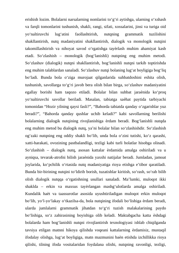 erishish lozim. Bolalarni narsalarning nomlarini tо‘g‘ri aytishga, ularning о‘xshash
va farqli tomonlarini tushunish, shakli, rangi, sifati, xossalarini, jinsi va turiga oid
yо‘naltiruvchi  lug‘atini  faollashtirish,  nutqning  grammatik  tuzilishini
shakllantirish, nutq madaniyatini  shakllantirish,  dialogik va monologik nutqini
takomillashtirish va nihoyat savod  о‘rgatishga tayѐrlash muhim ahamiyat kasb
etadi.  Sо‘zlashish  –  monologik  (bog‘lanishli)  nutqning  eng  muhim  metodi.
Sо‘zlashuv (dialogik) nutqni shakllantirish, bog‘lanishli nutqni tarkib toptirishda
eng muhim talablardan sanaladi. Sо‘zlashuv nutqi bolaning lug‘at boyligiga bog‘liq
bо‘ladi.  Bunda  bola  о‘ziga  murojaat  qilganlarida  suhbatdoshini  eshita  olish,
tushunish, savollarga tо‘g‘ri javob bera olish bilan birga, sо‘zlashuv madaniyatini
egallay  borishi  ham  taqozo  etiladi.  Bolalar  bilan  suhbat  jaraѐnida  kо‘proq
yо‘naltiruvchi  savollar  beriladi.  Masalan,  tabiatga  saѐhat  paytida  tarbiyachi
tomonidan “Hozir yilning qaysi fasli?”, “Bahorda tabiatda qanday о‘zgarishlar yuz
beradi?”,  “Bahorda  qanday  qushlar  uchib  keladi?”  kabi  savollarning  berilishi
bolalarning dialogik nutqining rivojlanishiga  ѐrdam beradi. Bog‘lanishli nutqda
eng muhim metod bu dialogik nutq, ya’ni bolalar bilan sо‘zlashishdir. Sо‘zlashish
og‘zaki nutqning eng oddiy shakli bо‘lib, unda bola  о‘zini tutishi, kо‘z qarashi,
xatti-harakati, ovozining pastbalandligi, tezligi kabi turli holatlar hisobga olinadi.
Sо‘zlashish  –  dialogik  nutq, asosan  kattalar  ѐrdamida  amalga  oshiriladi  va  u
ayniqsa, tevarak-atrofni bilish jaraѐnida yaxshi natijalar beradi. Jumladan, jamoat
joylarida, kо‘pchilik  о‘rtasida nutq madaniyatiga rioya etishga e’tibor qaratiladi.
Bunda bir-birining nutqini tо‘ldirib borish, tuzatishlar kiritish, sо‘rash, sо‘rab bilib
olish  dialogik  nutqqa  о‘rgatishning  usullari  sanaladi.  Ma’lumki,  muloqot  ikki
shaklda  –  erkin  va  maxsus  tayѐrlangan  mashg‘ulotlarda  amalga  oshiriladi.
Kundalik haѐt  va taassurotlar  asosida  uyushtiriladigan  muloqot  erkin muloqot
bо‘lib, yо‘l-yо‘lakay о‘tkazilsa-da, bola nutqining ifodali bо‘lishiga ѐrdam beradi,
ularda  jumlalarni  grammatik  jihatdan  tо‘g‘ri  tuzish  malakalarining  paydo
bо‘lishiga, sо‘z zahirasining boyishiga olib keladi. Maktabgacha katta  ѐshdagi
bolalarda ham bog‘lanishli nutqni rivojlantirish texnologiyasi ishlab chiqilganda
tavsiya etilgan matnni hikoya qilishda voqeani kattalarning  ѐrdamisiz, mustaqil
ifodalay olishga, lug‘at boyligiga, matn mazmunini baѐn etishda izchillikka rioya
qilishi, tilning ifoda vositalaridan foydalana olishi, nutqning ravonligi, tezligi,
