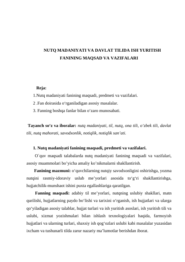 NUTQ MADANIYATI VA DAVLAT TILIDA ISH YURITISH
FANINING MAQSAD VA VAZIFALARI
   Reja:
1.Nutq madaniyati fanining maqsadi, predmeti va vazifalari.
2 .Fan doirasida o‘rganiladigan asosiy masalalar.
3. Fanning boshqa fanlar bilan o‘zaro munosabati.
 Tаyanch soʻz va iboralar: nutq mаdаniyati, til, nutq, оnа tili, oʻzbеk tili, dаvlаt
tili, nutq mаhоrаti, sаvоdхоnlik, nоtiqlik, nоtiqlik sаnʼаti.
1. Nutq madaniyati fanining maqsadi, predmeti va vazifalari.
 O`quv maqsadi talabalarda nutq madaniyati  fanining  maqsadi va vazifalari,
asosiy muammolari bo’yicha amaliy ko’nikmalarni shakllantirish.
 Fanining mazmuni: o‘quvchilarning nutqiy savodxonligini oshirishga, yozma
nutqini  rasmiy-idoraviy  uslub  me’yorlari  asosida  to‘g‘ri  shakllantirishga,
hujjatchilik-munshaot ishini puxta egallashlariga qaratilgan.
 Fanning maqsadi: adabiy til me’yorlari,  nutqning uslubiy shakllari,  matn
qurilishi, hujjatlarning paydo bo‘lishi va tarixini o‘rganish, ish hujjatlari va ularga
qo‘yiladigan asosiy talablar, hujjat turlari va ish yuritish asoslari, ish yuritish tili va
uslubi,  xizmat  yozishmalari  bilan  ishlash  texnologiyalari  haqida,  farmoyish
hujjatlari va ularning turlari, shaxsiy ish qog‘ozlari uslubi kabi masalalar yuzasidan
ixcham va tushunarli tilda zarur nazariy ma’lumotlar berishdan iborat.
