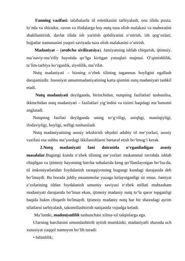  Fanning vazifasi: talabalarda til estetikasini tarbiyalash, ona tilida puxta,
lo‘nda va shirador, ravon va ifodalarga boy nutq tuza olish malakasi va mahoratini
shakllantirish,  davlat  tilida  ish  yuritish  qobiliyatini  o‘stirish,  ish  qog‘ozlari,
hujjatlar namunasini yuqori saviyada tuza olish malakasini o‘stirish.
 Madaniyat – (arabcha sivilizatsiya). Jamiyatning ishlab chiqarish, ijtimoiy,
ma’naviy-ma’rifiy  hayotida  qo‘lga  kiritgan  yutuqlari  majmui.  O‘qimishlilik,
ta’lim-tarbiya ko‘rganlik, ziyolilik, ma’rifat.
Nutq  madaniyati  –  bizning  o‘zbek  tilining  tuganmas  boyligini  egallash
darajamizdir. Insoniyat umummadaniyatining katta qismini nutq madaniyati tashkil
etadi. 
 Nutq madaniyati deyilganda, birinchidan, nutqning fazilatlari tushunilsa,
ikkinchidan nutq madaniyati – fazilatlari yig‘indisi va tizimi haqidagi ma’lumotni
anglatadi.
Nutqning  fazilati  deyilganda  uning  to‘g‘riligi,  aniqligi,  mantiqiyligi,
ifodaviyligi, boyligi, sofligi tushuniladi.
Nutq madaniyatining asosiy tekshirish obyekti adabiy til me’yorlari, asosiy
vazifasi esa ushbu me’yordagi ikkilanishlarni bartaraf etish bo‘lmog‘i kerak.
 
2.Nutq  madaniyati  fani  doirasida  o‘rganiladigan  asosiy
masalalar.Bugungi kunda o‘zbek tilining me’yorlari mukammal ravishda ishlab
chiqilgan va ijtimoiy hayotning barcha sohalarida keng qo‘llanilayotgan bo‘lsa-da,
til imkoniyatlaridan foydalanish taraqqiyotning bugungi kundagi darajasida deb
bo‘lmaydi. Bu borada jiddiy muammolar yuzaga kelayotganligi sir emas. Jamiyat
a’zolarining  tildan  foydalanish  umumiy  saviyasi  o‘zbek  millati  muhtasham
madaniyati darajasida bo‘lmas ekan, ijtimoiy madaniy nutq to‘la qaror topganligi
haqida hukm chiqarib bo'lmaydi. Ijtimoiy madaniy nutq har bir shaxsdagi ayrim
sifatlarni tarbiyalash, takomillashtirish natijasida vujudga keladi.
 Ma’lumki, madaniyatlilik tushunchasi xilma-xil talqinlarga ega.
Ularning barchasini umumlashtirib aytish mumkinki, madaniyatli shaxsda uch
xususiyat yaqqol namoyon bo‘lib turadi:
• bilimlilik;
