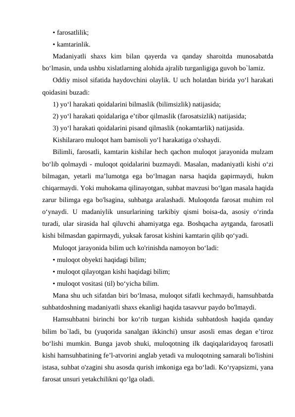 • farosatlilik;
• kamtarinlik.
Madaniyatli  shaxs  kim  bilan  qayerda  va  qanday  sharoitda  munosabatda
bo‘lmasin, unda ushbu xislatlarning alohida ajralib turganligiga guvoh bo`lamiz.
Oddiy misol sifatida haydovchini olaylik. U uch holatdan birida yo‘l harakati
qoidasini buzadi:
1) yo‘l harakati qoidalarini bilmaslik (bilimsizlik) natijasida;
2) yo‘l harakati qoidalariga e’tibor qilmaslik (farosatsizlik) natijasida;
3) yo‘l harakati qoidalarini pisand qilmaslik (nokamtarlik) natijasida.
Kishilararo muloqot ham bamisoli yo‘l harakatiga o'xshaydi.
Bilimli, farosatli, kamtarin kishilar hech qachon muloqot jarayonida mulzam
bo‘lib qolmaydi - muloqot qoidalarini buzmaydi. Masalan, madaniyatli kishi o‘zi
bilmagan,  yetarli  ma’lumotga  ega  bo‘lmagan  narsa  haqida  gapirmaydi,  hukm
chiqarmaydi. Yoki muhokama qilinayotgan, suhbat mavzusi bo‘lgan masala haqida
zarur bilimga ega bo'lsagina, suhbatga aralashadi. Muloqotda farosat muhim rol
o‘ynaydi.  U  madaniylik  unsurlarining  tarkibiy  qismi  boisa-da,  asosiy  o‘rinda
turadi, ular sirasida hal qiluvchi ahamiyatga ega. Boshqacha aytganda, farosatli
kishi bilmasdan gapirmaydi, yuksak farosat kishini kamtarin qilib qo‘yadi.
Muloqot jarayonida bilim uch ko'rinishda namoyon bo‘ladi:
• muloqot obyekti haqidagi bilim;
• muloqot qilayotgan kishi haqidagi bilim;
• muloqot vositasi (til) bo‘yicha bilim.
Mana shu uch sifatdan biri bo‘lmasa, muloqot sifatli kechmaydi, hamsuhbatda
suhbatdoshning madaniyatli shaxs ekanligi haqida tasavvur paydo bo'lmaydi.
Hamsuhbatni birinchi bor ko‘rib turgan kishida suhbatdosh haqida qanday
bilim bo`ladi, bu (yuqorida sanalgan ikkinchi) unsur asosli emas degan e’tiroz
bo‘lishi mumkin. Bunga javob shuki, muloqotning ilk daqiqalaridayoq farosatli
kishi hamsuhbatining fe’l-atvorini anglab yetadi va muloqotning samarali bo'lishini
istasa, suhbat o'zagini shu asosda qurish imkoniga ega bo‘ladi. Ko‘ryapsizmi, yana
farosat unsuri yetakchilikni qo‘lga oladi.
