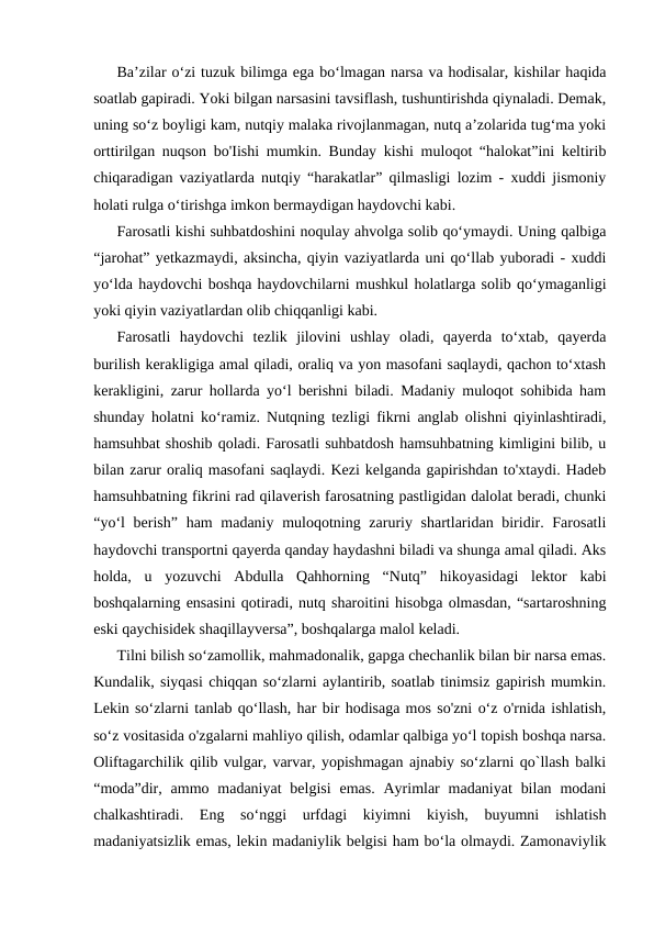 Ba’zilar o‘zi tuzuk bilimga ega bo‘lmagan narsa va hodisalar, kishilar haqida
soatlab gapiradi. Yoki bilgan narsasini tavsiflash, tushuntirishda qiynaladi. Demak,
uning so‘z boyligi kam, nutqiy malaka rivojlanmagan, nutq a’zolarida tug‘ma yoki
orttirilgan nuqson bo'Iishi mumkin. Bunday kishi muloqot “halokat”ini keltirib
chiqaradigan vaziyatlarda nutqiy “harakatlar” qilmasligi lozim - xuddi jismoniy
holati rulga o‘tirishga imkon bermaydigan haydovchi kabi.
Farosatli kishi suhbatdoshini noqulay ahvolga solib qo‘ymaydi. Uning qalbiga
“jarohat” yetkazmaydi, aksincha, qiyin vaziyatlarda uni qo‘llab yuboradi - xuddi
yo‘lda haydovchi boshqa haydovchilarni mushkul holatlarga solib qo‘ymaganligi
yoki qiyin vaziyatlardan olib chiqqanligi kabi.
Farosatli  haydovchi  tezlik  jilovini  ushlay  oladi,  qayerda  to‘xtab,  qayerda
burilish kerakligiga amal qiladi, oraliq va yon masofani saqlaydi, qachon to‘xtash
kerakligini, zarur hollarda yo‘l berishni biladi. Madaniy muloqot sohibida ham
shunday holatni ko‘ramiz. Nutqning tezligi fikrni anglab olishni qiyinlashtiradi,
hamsuhbat shoshib qoladi. Farosatli suhbatdosh hamsuhbatning kimligini bilib, u
bilan zarur oraliq masofani saqlaydi. Kezi kelganda gapirishdan to'xtaydi. Hadeb
hamsuhbatning fikrini rad qilaverish farosatning pastligidan dalolat beradi, chunki
“yo‘l  berish” ham madaniy muloqotning zaruriy shartlaridan biridir. Farosatli
haydovchi transportni qayerda qanday haydashni biladi va shunga amal qiladi. Aks
holda,  u  yozuvchi  Abdulla  Qahhorning  “Nutq”  hikoyasidagi  lektor  kabi
boshqalarning ensasini qotiradi, nutq sharoitini hisobga olmasdan, “sartaroshning
eski qaychisidek shaqillayversa”, boshqalarga malol keladi.
Tilni bilish so‘zamollik, mahmadonalik, gapga chechanlik bilan bir narsa emas.
Kundalik, siyqasi chiqqan so‘zlarni aylantirib, soatlab tinimsiz gapirish mumkin.
Lekin so‘zlarni tanlab qo‘llash, har bir hodisaga mos so'zni o‘z o'rnida ishlatish,
so‘z vositasida o'zgalarni mahliyo qilish, odamlar qalbiga yo‘l topish boshqa narsa.
Oliftagarchilik qilib vulgar, varvar, yopishmagan ajnabiy so‘zlarni qo`llash balki
“moda”dir, ammo madaniyat  belgisi  emas.  Ayrimlar  madaniyat  bilan  modani
chalkashtiradi.  Eng  so‘nggi  urfdagi  kiyimni  kiyish,  buyumni  ishlatish
madaniyatsizlik emas, lekin madaniylik belgisi ham bo‘la olmaydi. Zamonaviylik
