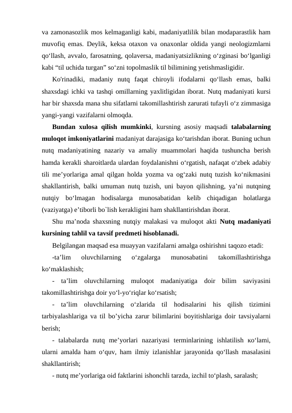 va zamonasozlik mos kelmaganligi kabi, madaniyatlilik bilan modaparastlik ham
muvofiq emas. Deylik, keksa otaxon va onaxonlar oldida yangi neologizmlarni
qo‘llash, avvalo, farosatning, qolaversa, madaniyatsizlikning o‘zginasi bo‘lganligi
kabi “til uchida turgan” so‘zni topolmaslik til bilimining yetishmasligidir.
Ko'rinadiki,  madaniy  nutq  faqat  chiroyli  ifodalarni  qo‘llash  emas,  balki
shaxsdagi ichki va tashqi omillarning yaxlitligidan iborat. Nutq madaniyati kursi
har bir shaxsda mana shu sifatlarni takomillashtirish zarurati tufayli o‘z zimmasiga
yangi-yangi vazifalarni olmoqda.
Bundan xulosa qilish mumkinki, kursning asosiy maqsadi  talabalarning
muloqot imkoniyatlarini madaniyat darajasiga ko‘tarishdan iborat. Buning uchun
nutq  madaniyatining  nazariy  va  amaliy  muammolari  haqida  tushuncha  berish
hamda kerakli sharoitlarda ulardan foydalanishni o‘rgatish, nafaqat o‘zbek adabiy
tili me’yorlariga amal qilgan holda yozma va og‘zaki nutq tuzish ko‘nikmasini
shakllantirish, balki umuman nutq tuzish, uni bayon qilishning, ya’ni nutqning
nutqiy  bo‘lmagan  hodisalarga  munosabatidan  kelib  chiqadigan  holatlarga
(vaziyatga) e’tiborli bo`lish kerakligini ham shakllantirishdan iborat.
Shu ma’noda shaxsning nutqiy malakasi va muloqot akti  Nutq madaniyati
kursining tahlil va tavsif predmeti hisoblanadi.
Belgilangan maqsad esa muayyan vazifalarni amalga oshirishni taqozo etadi:
-ta’lim  oluvchilarning  o‘zgalarga  munosabatini  takomillashtirishga
ko‘maklashish;
-  ta’lim  oluvchilarning  muloqot  madaniyatiga  doir  bilim  saviyasini
takomillashtirishga doir yo‘l-yo‘riqlar ko‘rsatish;
-  ta’lim  oluvchilarning  o‘zlarida  til  hodisalarini  his  qilish  tizimini
tarbiyalashlariga va til bo’yicha zarur bilimlarini boyitishlariga doir tavsiyalarni
berish;
-  talabalarda  nutq  me’yorlari  nazariyasi  terminlarining  ishlatilish  ко‘lami,
ularni amalda ham o‘quv, ham ilmiy izlanishlar jarayonida qo‘llash masalasini
shakllantirish;
- nutq me’yorlariga oid faktlarini ishonchli tarzda, izchil to‘plash, saralash;
