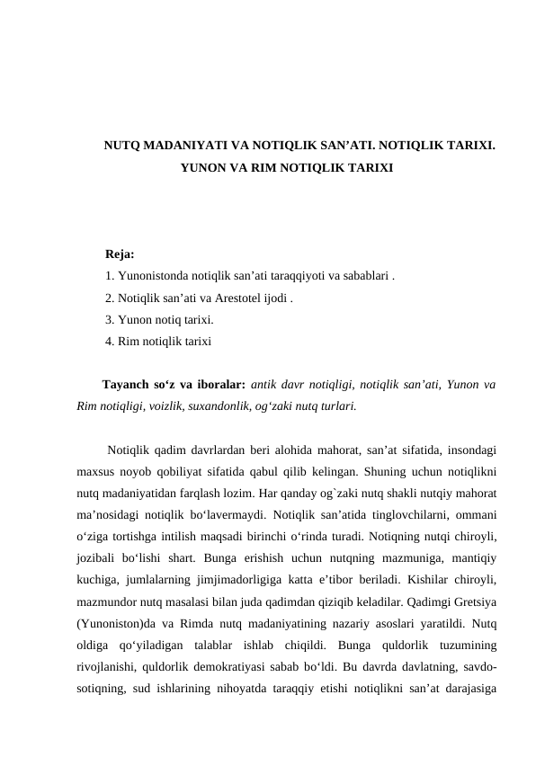 NUTQ MADANIYATI VA NOTIQLIK SAN’ATI. NOTIQLIK TARIXI.
YUNON VA RIM NOTIQLIK TARIXI
 Reja:
 1. Yunonistonda notiqlik san’ati taraqqiyoti va sabablari .
 2. Notiqlik san’ati va Arestotel ijodi .
 3. Yunon notiq tarixi. 
 4. Rim notiqlik tarixi
Tаyanch soʻz va iboralar:  аntik dаvr nоtiqligi, nоtiqlik sаnʼаti, Yunоn vа
Rim nоtiqligi, vоizlik, suхаndоnlik, оgʻzаki nutq turlаri.
 
 Notiqlik qadim davrlardan beri alohida mahorat, san’at sifatida, insondagi
maxsus noyob qobiliyat sifatida qabul qilib kelingan. Shuning uchun notiqlikni
nutq madaniyatidan farqlash lozim. Har qanday og`zaki nutq shakli nutqiy mahorat
ma’nosidagi notiqlik bо‘lavermaydi.  Notiqlik san’atida tinglovchilarni, ommani
о‘ziga tortishga intilish maqsadi birinchi о‘rinda turadi. Notiqning nutqi chiroyli,
jozibali  bо‘lishi  shart.  Bunga  erishish  uchun  nutqning  mazmuniga,  mantiqiy
kuchiga, jumlalarning jimjimadorligiga katta e’tibor beriladi. Kishilar chiroyli,
mazmundor nutq masalasi bilan juda qadimdan qiziqib keladilar. Qadimgi Gretsiya
(Yunoniston)da va Rimda nutq madaniyatining nazariy asoslari yaratildi. Nutq
oldiga  qо‘yiladigan  talablar  ishlab  chiqildi.  Bunga  quldorlik  tuzumining
rivojlanishi, quldorlik demokratiyasi sabab bо‘ldi. Bu davrda davlatning, savdo-
sotiqning, sud ishlarining nihoyatda taraqqiy etishi notiqlikni san’at darajasiga
