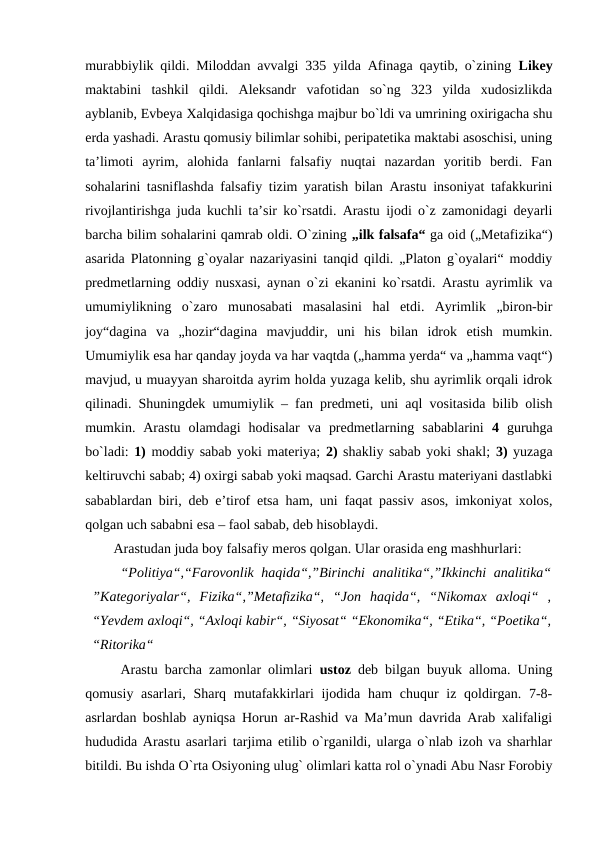 murabbiylik qildi. Miloddan avvalgi 335 yilda Afinaga qaytib, o`zining  Likey
maktabini  tashkil  qildi.  Aleksandr  vafotidan  so`ng  323  yilda  xudosizlikda
ayblanib, Evbeya Xalqidasiga qochishga majbur bo`ldi va umrining oxirigacha shu
erda yashadi. Arastu qomusiy bilimlar sohibi, peripatetika maktabi asoschisi, uning
ta’limoti  ayrim,  alohida  fanlarni  falsafiy  nuqtai  nazardan  yoritib  berdi.  Fan
sohalarini tasniflashda falsafiy tizim yaratish bilan Arastu insoniyat tafakkurini
rivojlantirishga juda kuchli ta’sir ko`rsatdi. Arastu ijodi o`z zamonidagi deyarli
barcha bilim sohalarini qamrab oldi. O`zining „ilk falsafa“ ga oid („Metafizika“)
asarida Platonning g`oyalar nazariyasini tanqid qildi. „Platon g`oyalari“ moddiy
predmetlarning oddiy nusxasi, aynan o`zi ekanini ko`rsatdi. Arastu ayrimlik va
umumiylikning  o`zaro  munosabati  masalasini  hal  etdi.  Ayrimlik  „biron-bir
joy“dagina  va  „hozir“dagina  mavjuddir,  uni  his  bilan  idrok  etish  mumkin.
Umumiylik esa har qanday joyda va har vaqtda („hamma yerda“ va „hamma vaqt“)
mavjud, u muayyan sharoitda ayrim holda yuzaga kelib, shu ayrimlik orqali idrok
qilinadi. Shuningdek umumiylik – fan predmeti, uni aql vositasida bilib olish
mumkin.  Arastu  olamdagi  hodisalar  va  predmetlarning  sabablarini  4 guruhga
bo`ladi: 1) moddiy sabab yoki materiya; 2) shakliy sabab yoki shakl;  3) yuzaga
keltiruvchi sabab; 4) oxirgi sabab yoki maqsad. Garchi Arastu materiyani dastlabki
sabablardan biri, deb e’tirof etsa ham, uni faqat passiv asos, imkoniyat xolos,
qolgan uch sababni esa – faol sabab, deb hisoblaydi. 
Arastudan juda boy falsafiy meros qolgan. Ular orasida eng mashhurlari:
“Politiya“,“Farovonlik haqida“,”Birinchi analitika“,”Ikkinchi analitika“
”Kategoriyalar“,  Fizika“,”Metafizika“,  “Jon  haqida“,  “Nikomax  axloqi“  ,
“Yevdem axloqi“, “Axloqi kabir“, “Siyosat“ “Ekonomika“, “Etika“, “Poetika“,
“Ritorika“ 
 Arastu barcha zamonlar olimlari  ustoz deb bilgan buyuk alloma. Uning
qomusiy asarlari, Sharq mutafakkirlari  ijodida ham  chuqur  iz qoldirgan. 7-8-
asrlardan boshlab ayniqsa Horun ar-Rashid va Ma’mun davrida Arab xalifaligi
hududida Arastu asarlari tarjima etilib o`rganildi, ularga o`nlab izoh va sharhlar
bitildi. Bu ishda O`rta Osiyoning ulug` olimlari katta rol o`ynadi Abu Nasr Forobiy
