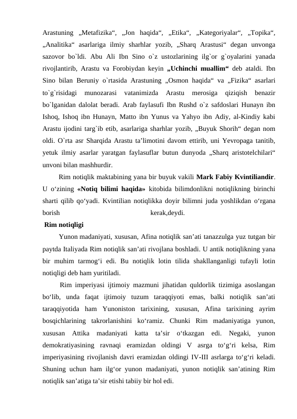 Arastuning  „Metafizika“,  „Jon  haqida“,  „Etika“,  „Kategoriyalar“,  „Topika“,
„Analitika“  asarlariga  ilmiy  sharhlar  yozib,  „Sharq  Arastusi“  degan  unvonga
sazovor  bo`ldi. Abu Ali  Ibn Sino o`z ustozlarining ilg`or  g`oyalarini  yanada
rivojlantirib, Arastu va Forobiydan keyin  „Uchinchi muallim“ deb ataldi. Ibn
Sino bilan Beruniy o`rtasida Arastuning „Osmon haqida“ va „Fizika“ asarlari
to`g`risidagi  munozarasi  vatanimizda  Arastu  merosiga  qiziqish  benazir
bo`lganidan dalolat beradi. Arab faylasufi Ibn Rushd o`z safdoslari Hunayn ibn
Ishoq, Ishoq ibn Hunayn, Matto ibn Yunus va Yahyo ibn Adiy, al-Kindiy kabi
Arastu ijodini targ`ib etib, asarlariga sharhlar yozib, „Buyuk Shorih“ degan nom
oldi. O`rta asr Sharqida Arastu ta’limotini davom ettirib, uni Yevropaga tanitib,
yetuk ilmiy asarlar yaratgan faylasuflar butun dunyoda „Sharq aristotelchilari“
unvoni bilan mashhurdir.
 Rim notiqlik maktabining yana bir buyuk vakili Mark Fabiy Kvintiliandir.
U  о‘zining  «Notiq bilimi haqida» kitobida bilimdonlikni notiqlikning birinchi
sharti qilib qо‘yadi. Kvintilian notiqlikka doyir bilimni juda yoshlikdan  о‘rgana
borish
 
kerak,deydi.
 
 Rim notiqligi 
 Yunon madaniyati, xususan, Afina notiqlik san’ati tanazzulga yuz tutgan bir
paytda Italiyada Rim notiqlik san’ati rivojlana boshladi. U antik notiqlikning yana
bir  muhim  tarmog‘i  edi.  Bu  notiqlik  lotin  tilida  shakllanganligi  tufayli  lotin
notiqligi deb ham yuritiladi.
 Rim imperiyasi ijtimoiy mazmuni jihatidan quldorlik tizimiga asoslangan
bo‘lib,  unda  faqat  ijtimoiy  tuzum  taraqqiyoti  emas,  balki  notiqlik  san’ati
taraqqiyotida  ham  Yunoniston  tarixining,  xususan,  Afina  tarixining  ayrim
bosqichlarining  takrorlanishini  ko‘ramiz.  Chunki  Rim  madaniyatiga  yunon,
xususan  Attika  madaniyati  katta  ta’sir  o‘tkazgan  edi.  Negaki,  yunon
demokratiyasining  ravnaqi  eramizdan  oldingi  V  asrga  to‘g‘ri  kelsa,  Rim
imperiyasining rivojlanish davri eramizdan oldingi IV-III asrlarga to‘g‘ri keladi.
Shuning uchun ham ilg‘or yunon madaniyati, yunon notiqlik san’atining Rim
notiqlik san’atiga ta’sir etishi tabiiy bir hol edi.
