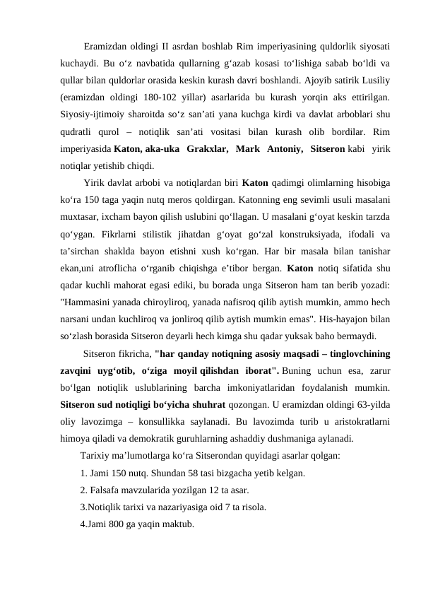  Eramizdan oldingi II asrdan boshlab Rim imperiyasining quldorlik siyosati
kuchaydi. Bu o‘z navbatida qullarning g‘azab kosasi to‘lishiga sabab bo‘ldi va
qullar bilan quldorlar orasida keskin kurash davri boshlandi. Ajoyib satirik Lusiliy
(eramizdan oldingi 180-102 yillar)  asarlarida bu kurash yorqin aks ettirilgan.
Siyosiy-ijtimoiy sharoitda so‘z san’ati yana kuchga kirdi va davlat arboblari shu
qudratli  qurol  –  notiqlik  san’ati  vositasi  bilan  kurash  olib  bordilar.  Rim
imperiyasida Katon, aka-uka  Grakxlar,  Mark  Antoniy,  Sitseron kabi  yirik
notiqlar yetishib chiqdi.
 Yirik davlat arbobi va notiqlardan biri Katon qadimgi olimlarning hisobiga
ko‘ra 150 taga yaqin nutq meros qoldirgan. Katonning eng sevimli usuli masalani
muxtasar, ixcham bayon qilish uslubini qo‘llagan. U masalani g‘oyat keskin tarzda
qo‘ygan.  Fikrlarni  stilistik  jihatdan  g‘oyat  go‘zal  konstruksiyada,  ifodali  va
ta’sirchan  shaklda  bayon etishni  xush  ko‘rgan. Har  bir  masala  bilan tanishar
ekan,uni atroflicha o‘rganib chiqishga e’tibor bergan.  Katon notiq sifatida shu
qadar kuchli mahorat egasi ediki, bu borada unga Sitseron ham tan berib yozadi:
"Hammasini yanada chiroyliroq, yanada nafisroq qilib aytish mumkin, ammo hech
narsani undan kuchliroq va jonliroq qilib aytish mumkin emas". His-hayajon bilan
so‘zlash borasida Sitseron deyarli hech kimga shu qadar yuksak baho bermaydi.
 Sitseron fikricha, "har qanday notiqning asosiy maqsadi – tinglovchining
zavqini  uyg‘otib,  o‘ziga  moyil qilishdan  iborat". Buning  uchun  esa,  zarur
bo‘lgan  notiqlik  uslublarining  barcha  imkoniyatlaridan  foydalanish  mumkin.
Sitseron sud notiqligi bo‘yicha shuhrat qozongan. U eramizdan oldingi 63-yilda
oliy  lavozimga  –  konsullikka  saylanadi.  Bu  lavozimda  turib  u  aristokratlarni
himoya qiladi va demokratik guruhlarning ashaddiy dushmaniga aylanadi.
Tarixiy ma’lumotlarga ko‘ra Sitserondan quyidagi asarlar qolgan:
1. Jami 150 nutq. Shundan 58 tasi bizgacha yetib kelgan.
2. Falsafa mavzularida yozilgan 12 ta asar.
3.Notiqlik tarixi va nazariyasiga oid 7 ta risola.
4.Jami 800 ga yaqin maktub.
