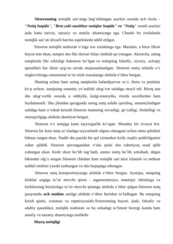  Sitseronning notiqlik san’atiga bag‘ishlangan asarlari orasida uch risola –
"Notiq haqida", "Brut yoki mashhur notiqlar haqida" va "Notiq" nomli asarlari
juda  katta  tarixiy,  nazariy  va  amaliy  ahamiyatga  ega.  Chunki  bu  risolalarda
notiqlik san’ati deyarli barcha aspektlarda tahlil etilgan.
 Sitseron notiqlik mahorati o‘ziga xos xislatlarga ega. Masalan, u biror fikrni
bayon etar ekan, nutqini shu fikr doirasi bilan cheklab qo‘ymagan. Aksincha, uning
nutqlarida fikr erkinligi hukmron bo‘lgan va notiqning falsafiy, siyosiy, axloqiy
qarashlari har doim uyg‘un tarzda mujassamlashgan. Sitseron notiq sifatida o‘z
tinglovchisiga emotsional ta’sir etish masalasiga alohida e’tibor bergan. 
 Shuning uchun ham uning nutqlarida balandparvoz so‘z, ibora va jumlalar
ko‘p uchrar, nutqining umumiy yo‘nalishi ulug‘vor uslubga moyil edi. Biroq ana
shu  ulug‘vorlik  orasida  u  oddiylik,  kulgi-mutoyiba,  ritorik  savollardan  ham
foydalanardi. Shu jihatdan qaraganda uning nutq uslubi qorishiq, umumiylashgan
uslubga ham o‘xshab ketardi.Sitseron matnning ravonligi, go‘zalligi, ifodaliligi va
musiqiyligiga alohida ahamiyat bergan.
 Sitseron o‘z nutqiga katta tayyorgarlik ko‘rgan. Shunday bir rivoyat bor,
Sitseron bir kuni nutq so‘zlashga tayyorlanib ulgura olmagani uchun nima qilishini
bilmay turgan ekan. Xuddi shu paytda bir qul xizmatkor kirib, majlis qoldirilganini
xabar  qilibdi.  Sitseron  quvonganidan  o‘sha  qulni  shu  zahotiyoq  ozod  qilib
yuborgan ekan. Kishi shoir bo‘lib tug‘iladi, ammo notiq bo‘lib yetishadi, degan
hikmatni olg‘a surgan Sitseron chindan ham notiqlik san’atini izlanish va mehnat
tashkil etishini yaxshi tushungan va shu haqiqatga ishongan.
 Sitseron nutq kompozitsiyasiga alohida e’tibor bergan. Ayniqsa, nutqning
kishilar  ongiga  ta’sir  etuvchi  qismi  -  argumentatsiya,  mantiqiy  isbotlarga  va
kishilarning hissiyotiga ta’sir etuvchi qismiga alohida e’tibor qilgan.Sitseron nutq
jarayonida uch muhim omilga alohida e’tibor berishni ta’kidlagan. Bu nutqning
kirish  qismi,  xotimasi  va  repetisiyasidir.Sitseronning  hayoti,  ijodi,  falsafiy  va
adabiy qarashlari, notiqlik mahorati va bu sohadagi ta’limoti hozirgi kunda ham
amaliy va nazariy ahamiyatga molikdir.
 Sharq notiqligi 
