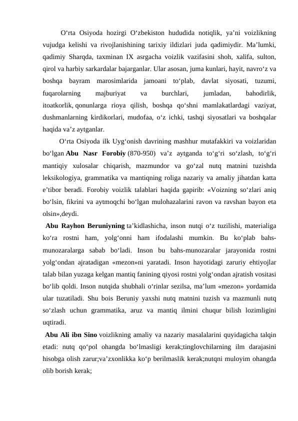  O‘rta  Osiyoda  hozirgi  O‘zbekiston  hududida  notiqlik,  ya’ni  voizlikning
vujudga kelishi va rivojlanishining tarixiy ildizlari juda qadimiydir. Ma’lumki,
qadimiy Sharqda, taxminan IX asrgacha voizlik vazifasini shoh, xalifa, sulton,
qirol va harbiy sarkardalar bajarganlar. Ular asosan, juma kunlari, hayit, navro‘z va
boshqa  bayram  marosimlarida  jamoani  to‘plab,  davlat  siyosati,  tuzumi,
fuqarolarning
 
majburiyat
 
va
 
burchlari,
 
jumladan,
 
bahodirlik,
itoatkorlik, qonunlarga  rioya  qilish, boshqa  qo‘shni  mamlakatlardagi  vaziyat,
dushmanlarning kirdikorlari, mudofaa, o‘z ichki, tashqi siyosatlari va boshqalar
haqida va’z aytganlar.
 O‘rta Osiyoda ilk Uyg‘onish davrining mashhur mutafakkiri va voizlaridan
bo‘lgan Abu  Nasr  Forobiy (870-950)  va’z  aytganda  to‘g‘ri  so‘zlash,  to‘g‘ri
mantiqiy  xulosalar  chiqarish,  mazmundor  va  go‘zal  nutq  matnini  tuzishda
leksikologiya, grammatika va mantiqning roliga nazariy va amaliy jihatdan katta
e’tibor beradi. Forobiy voizlik talablari haqida gapirib: «Voizning so‘zlari aniq
bo‘lsin, fikrini va aytmoqchi bo‘lgan mulohazalarini ravon va ravshan bayon eta
olsin»,deydi.
 Abu Rayhon Beruniyning ta’kidlashicha, inson nutqi o‘z tuzilishi, materialiga
ko‘ra  rostni  ham,  yolg‘onni  ham  ifodalashi  mumkin.  Bu  ko‘plab  bahs-
munozaralarga  sabab  bo‘ladi.  Inson  bu  bahs-munozaralar  jarayonida  rostni
yolg‘ondan ajratadigan «mezon»ni yaratadi. Inson hayotidagi zaruriy ehtiyojlar
talab bilan yuzaga kelgan mantiq fanining qiyosi rostni yolg‘ondan ajratish vositasi
bo‘lib qoldi. Inson nutqida shubhali o‘rinlar sezilsa, ma’lum «mezon» yordamida
ular tuzatiladi. Shu bois Beruniy yaxshi nutq matnini tuzish va mazmunli nutq
so‘zlash  uchun  grammatika,  aruz  va  mantiq  ilmini  chuqur  bilish  lozimligini
uqtiradi.
 Abu Ali ibn Sino voizlikning amaliy va nazariy masalalarini quyidagicha talqin
etadi:  nutq  qo‘pol  ohangda  bo‘lmasligi  kerak;tinglovchilarning  ilm  darajasini
hisobga olish zarur;va’zxonlikka ko‘p berilmaslik kerak;nutqni muloyim ohangda
olib borish kerak;

