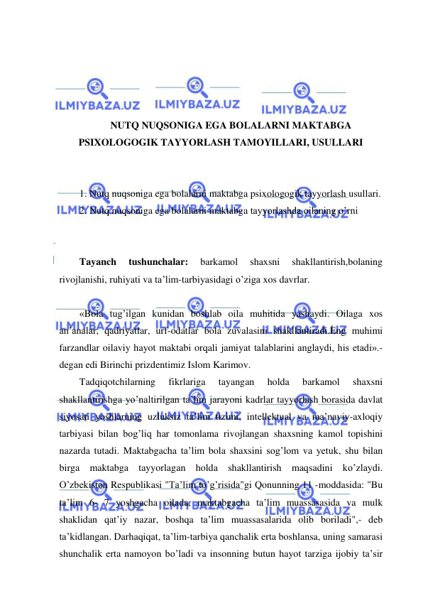  
 
 
 
 
 
NUTQ NUQSONIGA EGA BOLALARNI MAKTABGA 
PSIXOLOGOGIK TAYYORLASH TAMOYILLARI, USULLARI 
 
 
1. Nutq nuqsoniga ega bolalarni maktabga psixologogik tayyorlash usullari. 
2. Nutq nuqsoniga ega bolalarni maktabga tayyorlashda oilaning o’rni 
 
 
Tayanch 
tushunchalar: 
barkamol 
shaxsni 
shakllantirish,bolaning 
rivojlanishi, ruhiyati va ta’lim-tarbiyasidagi o’ziga xos davrlar. 
 
«Bola tug’ilgan kunidan boshlab oila muhitida yashaydi. Oilaga xos 
an’analar, qadriyatlar, urf-odatlar bola zuvalasini shakllantiradi.Eng muhimi 
farzandlar oilaviy hayot maktabi orqali jamiyat talablarini anglaydi, his etadi».-
degan edi Birinchi prizdentimiz Islom Karimov.  
Tadqiqotchilarning 
fikrlariga 
tayangan 
holda 
barkamol 
shaxsni 
shakllantirishga yo’naltirilgan ta’lim jarayoni kadrlar tayyorlash borasida davlat 
siyosati yoshlarning uzluksiz ta’lim tizimi, intellektual va ma’naviy-axloqiy 
tarbiyasi bilan bog’liq har tomonlama rivojlangan shaxsning kamol topishini 
nazarda tutadi. Maktabgacha ta’lim bola shaxsini sog’lom va yetuk, shu bilan 
birga maktabga tayyorlagan holda shakllantirish maqsadini ko’zlaydi. 
O’zbekiston Respublikasi "Ta’lim to’g’risida"gi Qonunning 11 -moddasida: "Bu 
ta’lim 6- 7 yoshgacha oilada, maktabgacha ta’lim muassasasida va mulk 
shaklidan qat’iy nazar, boshqa ta’lim muassasalarida olib boriladi",- deb 
ta’kidlangan. Darhaqiqat, ta’lim-tarbiya qanchalik erta boshlansa, uning samarasi 
shunchalik erta namoyon bo’ladi va insonning butun hayot tarziga ijobiy ta’sir 
