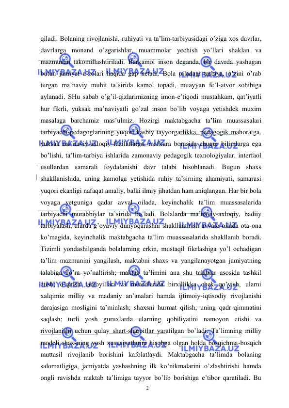  
 
2 
qiladi. Bolaning rivojlanishi, ruhiyati va ta’lim-tarbiyasidagi o’ziga xos davrlar, 
davrlarga monand o’zgarishlar, muammolar yechish yo’llari shaklan va 
mazmunan takomillashtiriladi. Barkamol inson deganda, bir davrda yashagan 
butun jamiyat a’zolari haqida gap ketadi. Bola oiladagi tarbiya, o’zini o’rab 
turgan ma’naviy muhit ta’sirida kamol topadi, muayyan fe’l-atvor sohibiga 
aylanadi. SHu sabab o’g’il-qizlarimizning imon-e’tiqodi mustahkam, qat’iyatli 
hur fikrli, yuksak ma’naviyatli go’zal inson bo’lib voyaga yetishdek muxim 
masalaga barchamiz mas’ulmiz. Hozirgi maktabgacha ta’lim muassasalari 
tarbiyachi-pedagoglarining yuqori kasbiy tayyorgarlikka, pedagogik mahoratga, 
yuksak ma’naviy-axloqiy fazilatlarga, mafkura borasida chuqur bilimlarga ega 
bo’lishi, ta’lim-tarbiya ishlarida zamonaviy pedagogik texnologiyalar, interfaol 
usullardan samarali foydalanishi davr talabi hisoblanadi. Bugun shaxs 
shakllanishida, uning kamolga yetishida ruhiy ta’sirning ahamiyati, samarasi 
yuqori ekanligi nafaqat amaliy, balki ilmiy jihatdan ham aniqlangan. Har bir bola 
voyaga yetguniga qadar avval oilada, keyinchalik ta’lim muassasalarida 
tarbiyachi murabbiylar ta’sirida bo’ladi. Bolalarda ma’naviy-axloqiy, badiiy 
tarbiyalash, ularda g’oyaviy dunyoqarashni shakllantirish avvalo oilada ota-ona 
ko’magida, keyinchalik maktabgacha ta’lim muassasalarida shakllanib boradi. 
Tizimli yondashilganda bolalarning erkin, mustaqil fikrlashiga yo’l ochadigan 
ta’lim mazmunini yangilash, maktabni shaxs va yangilanayotgan jamiyatning 
talabiga ko’ra yo’naltirish; maktab ta’limini ana shu talablar asosida tashkil 
etish; o’qitish tamoyillari va metodlarida birxillikka chek qo’yish, ularni 
xalqimiz milliy va madaniy an’analari hamda ijtimoiy-iqtisodiy rivojlanishi 
darajasiga mosligini ta’minlash; shaxsni hurmat qilish; uning qadr-qimmatini 
saqlash; turli yosh guruxlarda ularning qobiliyatini namoyon etishi va 
rivojlanishi uchun qulay shart-sharoitlar yaratilgan bo’ladi. Ta’limning milliy 
modeli shaxsning yosh xususiyatlarini hisobga olgan holda bosqichma-bosqich 
muttasil rivojlanib borishini kafolatlaydi. Maktabgacha ta’limda bolaning 
salomatligiga, jamiyatda yashashning ilk ko’nikmalarini o’zlashtirishi hamda 
ongli ravishda maktab ta’limiga tayyor bo’lib borishiga e’tibor qaratiladi. Bu 
