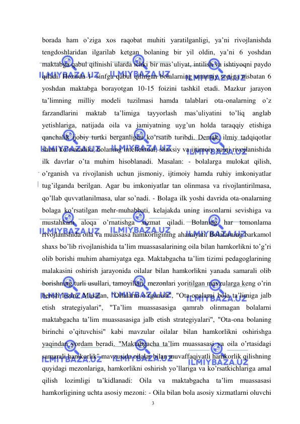  
 
3 
borada ham o’ziga xos raqobat muhiti yaratilganligi, ya’ni rivojlanishda 
tengdoshlaridan ilgarilab ketgan bolaning bir yil oldin, ya’ni 6 yoshdan 
maktabga qabul qilinishi ularda ichki bir mas’uliyat, intilish va ishtiyoqni paydo 
qiladi. Hozirda 1- sinfga qabul qilingan bolalarning umumiy soniga nisbatan 6 
yoshdan maktabga borayotgan 10-15 foizini tashkil etadi. Mazkur jarayon 
ta’limning milliy modeli tuzilmasi hamda talablari ota-onalarning o’z 
farzandlarini 
maktab 
ta’limiga 
tayyorlash 
mas’uliyatini 
to’liq 
anglab 
yetishlariga, natijada oila va jamiyatning uyg’un holda taraqqiy etishiga 
qanchalik ijobiy turtki berganligini ko’rsatib turibdi. Demak, ilmiy tadqiqotlar 
shuni ko’rsatadiki, bolaning intellektual, shaxsiy va ijtimoiy xulqi rivojlanishida 
ilk davrlar o’ta muhim hisoblanadi. Masalan: - bolalarga mulokat qilish, 
o’rganish va rivojlanish uchun jismoniy, ijtimoiy hamda ruhiy imkoniyatlar 
tug’ilganda berilgan. Agar bu imkoniyatlar tan olinmasa va rivojlantirilmasa, 
qo’llab quvvatlanilmasa, ular so’nadi. - Bolaga ilk yoshi davrida ota-onalarning 
bolaga ko’rsatilgan mehr-muhabbati, kelajakda uning insonlarni sevishiga va 
mustahkam aloqa o’rnatishga xizmat qiladi. Bolaning har tomonlama 
rivojlanishida oila va muassasa hamkorligining ahamiyati. Bolalarning barkamol 
shaxs bo’lib rivojlanishida ta’lim muassasalarining oila bilan hamkorlikni to’g’ri 
olib borishi muhim ahamiyatga ega. Maktabgacha ta’lim tizimi pedagoglarining 
malakasini oshirish jarayonida oilalar bilan hamkorlikni yanada samarali olib 
borishning turli usullari, tamoyillari, mezonlari yoritilgan mavzularga keng o’rin 
berish lozim. Masalan, "Oilalarni o’rganish", "Ota-onalarni bola ta’limiga jalb 
etish strategiyalari", "Ta’lim muassasasiga qamrab olinmagan bolalarni 
maktabgacha ta’lim muassasasiga jalb etish strategiyalari", "Ota-ona bolaning 
birinchi o’qituvchisi" kabi mavzular oilalar bilan hamkorlikni oshirishga 
yaqindan yordam beradi. "Maktabgacha ta’lim muassasasi va oila o’rtasidagi 
samarali hamkorlik" mavzusida oilalar bilan muvaffaqiyatli hamkorlik qilishning 
quyidagi mezonlariga, hamkorlikni oshirish yo’llariga va ko’rsatkichlariga amal 
qilish lozimligi ta’kidlanadi: Oila va maktabgacha ta’lim muassasasi 
hamkorligining uchta asosiy mezoni: - Oila bilan bola asosiy xizmatlarni oluvchi 
