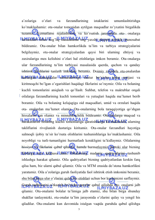  
 
5 
a’zolariga 
o’zlari 
va 
farzandlarining 
istaklarini 
umumlashtirishga 
ko’maklashamiz: ota-onalar tomonidan aytilgan maqsadlar ro’yxatini birgalikda 
tuzamiz. Xizmatlarni rejalashtirish va ko’rsatish jarayonida ota- onalarga 
farzandlari bilan bog’liq masalalarda eng yaxshi ekspert sifatida munosabat 
bildiramiz. Ota-onalar bilan hamkorlikda ta’lim va tarbiya strategiyalarini 
belgilaymiz, ota-onalar strategiyalardan qaysi biri ularning ehtiyoj va 
zaxiralariga mos kelishini o’zlari hal etishlariga imkon beramiz. Ota-onalarga 
ular farzandlarining ta’lim tarbiyasi masalasida qaerda, qachon va qanday 
ishtirok etishlarini tanlash imkonini beramiz. Doimiy ravishda ota-onalardan 
tanlangan strategiyalar samaradorligi, dastur bo’yicha ishlar natijasi va 
kiritmoqchi bo’lgan o’zgarishlari haqidagi fikrlarini so’raymiz. Oila va bolaning 
kuchli tomonlarini aniqlash va qo’llash: Suhbat, telefon va maktublar orqali 
oilalarga farzandlarining kuchli tomonlari va yutuqlari haqida ma’lumot berib 
boramiz. Oila va bolaning kelajagiga oid maqsadlari, umid va orzulari haqida 
ota- onalardan ma’lumot olamiz. Ota-onalarning bola taraqqiyotiga qo’shgan 
hissalarini tan olamiz va minnatdorchilik bildiramiz. Ota-onalarga maqsad va 
harakatlarini bolaning kuchli tomonlariga qaratishlariga ko’maklashib, ularning 
takliflarini rivojlanish dasturiga kiritamiz. Ota-onalar farzandlari hayotiga 
salmoqli ijobiy ta’sir ko’rsata olishlarini tushunishlariga ko’maklashamiz. Oila 
noyobligi va turli-tumanligini hurmatlash kerakligini ta’kidlaymiz. Oilalarning 
hissiyot va fikrlarini qabul qilamiz, hamda hurmatlaymiz, hattoki ular bizning 
fikrlarga mos kelmasa ham. Oilalarning madaniy qadriyatlarini tushunib 
ishlashga harakat qilamiz. Oila qadriyatlari bizning qadriyatlardan keskin farq 
qilsa ham, biz ularni qabul qilamiz. Oila va MTM orasida do’stona hamkorlikni 
yaratamiz. Oila a’zolariga guruh faoliyatida faol ishtirok etish imkonini beramiz, 
shu bilan birga ular o’zlarini qulay his etishlari uchun bor kuchimizni sarflaymiz. 
Guruh tadbirlarini o’tkazish bo’yicha qarorlar qabul qilishda ota- onalarni jalb 
qilamiz. Ota-onalarni bolalar ta’limiga jalb etamiz, shu bilan birga shunday 
shakllar tanlaymizki, ota-onalar ta’lim jarayonida o’zlarini qulay va yengil his 
qiladilar. Ota-onalarni kun davomida istalgan vaqtda guruhda qabul qilishga 
