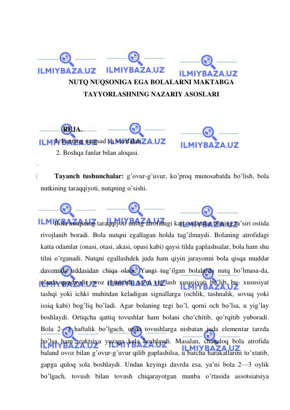  
 
 
 
 
 
NUTQ NUQSONIGA EGA BOLALARNI MAKTABGA 
TAYYORLASHNING NAZARIY ASOSLARI 
 
 
     REJA. 
1. Fanning maqsad va vazifalari.  
 2. Boshqa fanlar bilan aloqasi. 
  
Tayanch tushunchalar: g’ovur-g’uvur, ko’proq munosabatda bo’lish, bola 
nutkining taraqqiyoti, nutqning o’sishi. 
 
 
Bola nutqining taraqqiyoti uning atrofidagi katta odamlar tilining ta’siri ostida 
rivojlanib boradi. Bola nutqni egallagan holda tug’ilmaydi. Bolaning atrofidagi 
katta odamlar (onasi, otasi, akasi, opasi kabi) qaysi tilda gaplashsalar, bola ham shu 
tilni o’rganadi. Nutqni egallashdek juda ham qiyin jarayonni bola qisqa muddat 
davomida uddasidan chiqa oladi. Yangi tug’ilgan bolalarda nutq bo’lmasa-da, 
ularda qandaydir ovoz chiqarish, ya’ni yig’lash xususiyati bo’lib, bu- xususiyat 
tashqi yoki ichki muhitdan keladigan signallarga (ochlik, tashnalik, sovuq yoki 
issiq kabi) bog’liq bo’ladi. Agar bolaning tegi ho’l, qorni och bo’lsa, u yig’lay 
boshlaydi. Ortiqcha qattiq tovushlar ham bolani cho’chitib, qo’rqitib yuboradi. 
Bola 2—3 haftalik bo’lgach, unda tovushlarga nisbatan juda elementar tarzda 
bo’lsa ham reaktsiya yuzaga kela boshlaydi. Masalan, chaqaloq bola atrofida 
baland ovoz bilan g’ovur-g’uvur qilib gaplashilsa, u barcha harakatlarini to’xtatib, 
gapga quloq sola boshlaydi. Undan keyingi davrda esa, ya’ni bola 2—3 oylik 
bo’lgach, tovush bilan tovush chiqarayotgan manba o’rtasida assotsiatsiya 
