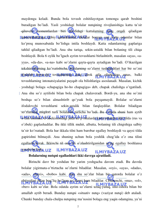  
 
2 
maydonga keladi. Bunda bola tovush eshitilayotgan tomonga qarab boshini 
buradigan bo’ladi. Yasli yoshidagi bolalar nutqining rivojlanishiga katta ta’sir 
qiluvchi momentlardan biri atrofidagi kattalarning nutq orqali qiladigan 
munosabatlariga ijobiy qarashlaridir. Bolalar borgan sari katta odamlar bilan 
ko’proq munosabatda bo’lishga intila boshlaydi. Katta odamlarning gaplariga 
tahlid qiladigan bo’ladi. Ana shu tariqa, sekin-astalik bilan bolaning tili chiqa 
boshlaydi. Bola 6 oylik bo’lgach ayrim tovushlarni birlashtirib, masalan «aya», «a-
yya», «da-da», «a-na» kabi so’zlarni qayta-qayta aytadigan bo’ladi. O’tkazilgan 
tekshirishlarning ko’rsatishicha, bolalarning so’zlarni tushunishlari har bir so’zni 
ifodalab beruvchi tovuщlarning aniq idrok qila olishlariga emas, balki 
tovushlarning intonatsiyalarini payqab ola bilishlariga asoslanadi. Masalan, kichik 
yoshdagi bolaga «chapagiga ho-ho chapagiga» deb, chapak chalishga o’rgatiladi. 
Ana shu so’z aytilishi bilan bola chapak chalaveradi. Bordi-yu, ana shu so’zni 
boshqa so’z bilan almashtirib qo’ysak bola payqamaydi. Bolalar so’zlarni 
ifodalovchi tovushlarni sekin-astalik bilan farqlaydilar. Bolalar biladigan 
so’zlarning miqdori turli bolalarda turlicha bo’ladi. Bu o’rinda shuni ham aytib 
o’tish lozimki, O’zbekistondagi juda ko’p oilalarda katta odamlar ikki tilda (rus va 
o’zbek) gaplashadilar. Bu ikki tillik muhit, albatta, bolaning tili chiqishiga salbiy 
ta’sir ko’rsatadi. Bola har ikkala tilni ham barobar egallay boshlaydi va qaysi tilda 
gapirishni bilmaydi. Ana shuning uchun bola yoshlik chog’ida o’z ona tilini 
egallashi kerak. Ikkinchi til ona tili o’zlashtirilganidan so’ng egallay boshlansa 
yaxshi bo’ladi.  
Bolalarning nutqni egallashlari ikki davrga ajratiladi.  
Birinchi davr bir yoshdan bir yarim yoshgacha davom etadi. Bu davrda 
bolalar yigirmata-o’ttiztacha so’zlarni biladilar. Masalan, «oyi», «aya», «dada», 
«ada», «buvi», «bobo» kabi. Ana shu so’zlar bilan bir qatorda bolalar o’z 
ehtiyojlari bilan bog’liq bo’lgan so’zlarni ham biladilar. CHunonchi, «ma», «ol», 
«ber» kabi so’zlar. Bola odatda ayrim so’zlarni uzuq-yuluq, imo-ishora bilan bir 
amallab aytib beradi. Bunday nutqni «situativ nutq» (vaziyat nutqi) deb ataladi. 
Chunki bunday chala-chulpa nutqning ma’nosini bolaga eng yaqin odamgina, ya’ni 
