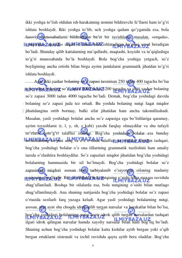  
 
4 
ikki yoshga to’lish oldidan ish-harakatning nomini bildiruvchi fe’llarni ham to’g’ri 
ishlata boshlaydi. Ikki yoshga to’lib, uch yoshga qadam qo’yganida esa, bola 
fazoviy munosabatlarni bildiradigan ba’zi bir ravishlarni, masalan, «orqada», 
«yuqorida», «pastda» degan so’zlarni bilib ishlatadigan ko’proq savol beradigan 
bo’ladi. Shunday qilib kattalarning ma’qullashi, maqtashi, koyishi va ta’qiqlashiga 
to’g’ri munosabatda bo’la boshlaydi. Bola bog’cha yoshiga yetgach, so’z 
boyligining ancha ortishi bilan birga ayrim jumlalarni grammatik jihatdan to’g’ri 
ishlata boshlaydi.  
Agar ikki yashar bolaning so’z zapasi taxminan 250 tadan 400 tagacha bo’lsa 
uch yashar bolaning so’z zapasi 1000 tadan 1200 tagacha va yetti yashar bolaning 
so’z zapasi 3000 tadan 4000 tagacha bo’ladi. Demak, bog’cha yoshidagi davrda 
bolaning so’z zapasi juda tez ortadi. Bu yoshda bolaning nutqi faqat miqdor 
jihatidangina ortib bormay, balki sifat jihatidan ham ancha takomillashadi. 
Masalan, yasli yoshidagi bolalar ancha so’z zapasiga ega bo’lishlariga qaramay, 
ayrim tovushlarni (r, l, y, sh, z kabi) yaxshi farqlay olmaydilar va shu tufayli 
so’zlarni noto’g’ri talaffuz etadilar. Bog’cha yoshidagi bolalar esa bunday 
tovushlarning ko’pini aniq va o’z o’rnida talaffuz eta oladilar. Bundan tashqari, 
bog’cha yoshidagi bolalar o’z ona tillarining grammatik tuzilishini ham amaliy 
tarzda o’zlashtira boshlaydilar. So’z zapaslari miqdor jihatidan bog’cha yoshidagi 
bolalarning hammasida bir xil bo’lmaydi. Bog’cha yoshidagi bolalar so’z 
zapasining miqdori asosan bola tarbiyalanib o’sayotgan oilaning madaniy 
saviyasiga bog’liqdir. Bir xil oilalarda bola nutqining o’sishi bilan maxsus ravishda 
shug’ullaniladi. Boshqa bir oilalarda esa, bola nutqining o’sishi bilan mutlaqo 
shug’ullanilmaydi. Ana shuning natijasida bog’cha yoshidagi bolalar so’z zapasi 
o’rtasida sezilarli farq yuzaga keladi. Agar yasli yoshidagi bolalarning nutqi, 
asosan, ular ayni shu choqda idrok qilib turgan narsalar va harakatlar bilan bo’lsa, 
bog’cha yoshidagi bolalarning nutqi hozir idrok qilib turgan narsalardan tashqari 
ilgari idrok qilingan narsalar hamda xayoliy narsalar bilan ham bog’liq bo’ladi. 
Shuning uchun bog’cha yoshidagi bolalar katta kishilar aytib bergan yoki o’qib 
bergan ertaklarni sistemali va izchil ravishda qayta aytib bera oladilar. Bog’cha 
