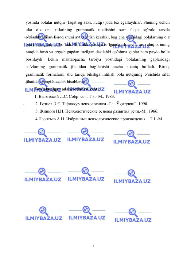  
 
5 
yoshida bolalar nutqni (faqat og’zaki, nutqi) juda tez egallaydilar. Shuning uchun 
ular o’z ona tillarining grammatik tuzilishini xam faqat og’zaki tarzda 
o’zlashtiradilar. Biroq shuni aytib o’tish kerakki, bog’cha yoshidagi bolalarning o’z 
ona tillari gramma-bo’ladi. Bola ikki yoshga to’lganda tili ancha raso chiqib, uning 
nutqida bosh va ergash gapdan tuzilgan dastlabki qo’shma gaplar ham paydo bo’la 
boshlaydi. Lekin maktabgacha tarbiya yoshidagi bolalarning gaplaridagi 
so’zlarning grammatik jihatidan bog’lanishi ancha noaniq bo’ladi. Biroq, 
grammatik formalarni shu tariqa bilishga intilish bola nutqining o’sishida sifat 
jihatidan yangi bosqich hisoblanadi. 
Foydalanilgan adabiyotlar ro’yxati:  
1. Выготский Л.С. Собр. соч. Т.3.- М., 1983. 
 2. Ғозиев Э.Ғ. Тафаккур психологияси.-Т.: “Ўқитувчи”, 1990. 
 3. Жинкин Н.Н. Психологические основы развития речи.-М., 1966.  
 4.Леонтьев А.Н. Избранные психологические произведения. –Т.1.-М. 
