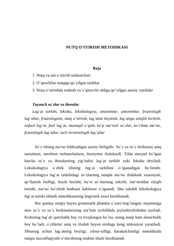 NUTQ O‘STIRISH MЕTODIKASI
Reja
1. Nutq va uni o`stirish tushunchasi 
2. O`quvchilar nutqiga qo`yilgan talablar 
3. Nutq o`stirishda maktab va o`qituvchi oldiga qo`yilgan asosiy vazifalar 
Tayanch so`zlar va iboralar 
Lug`at  tarkibi,  leksika,  leksikologiya,  sinonimlar,  antonimlar,  frazeologik
lug`atlar, frazeologizm, nutq o‘stirish, lug`atini boyitish, lug`atiga aniqlik kiritish,
nofaol lug`at, faol lug`at, mustaqil o`qish, ko‘p ma‘noli so`zlar, ko‘chma ma‘no,
frazeologik lug`atlar, turli terminologik lug`atlar 
So`z tilning ma‘no bildiradigan asosiy birligidir. So`z va so`z birikmasi aniq
narsalarni, mavhum tushunchalarni, hissiyotni ifodalaydi. Tilda mavjud bo`lgan
barcha  so`z  va  iboralarning  yig‘indisi  lug`at  tarkibi  yoki  leksika  deyiladi.
Leksikologiya  o`zbek  tilining  lug`at  tarkibini  o`rganadigan  bo`limdir.
Leksikologiya lug`at tarkibidagi so`zlarning nutqda ma‘no ifodalash xususiyati,
qo‘llanish faolligi, boyib borishi, ba‘zi so`zlarning eskirib, iste‘moldan chiqib
ketishi, ma‘no ko‘chish hodisasi kabilarni o`rganadi. Shu sababli leksikologiya
lug`at ustida ishlash metodikasining lingvistik asosi hisoblanadi. 
Har qanday nutqiy bayon grammatik jihatdan o`zaro bog`langan, mazmunga
mos so`z va so`z birikmalarining ma‘lum izchillikda joylashtirilishidan tuziladi.
Kishining lug`ati qanchalik boy va rivojlangan bo`lsa, uning nutqi ham shunchalik
boy bo`ladi; o`zfikrini aniq va ifodali bayon etishiga keng imkoniyat yaratiladi.
SHuning  uchun  lug`atning  boyligi,  xilma-xilligi,  harakatchanligi  metodikada
nutqni muvaffaqiyatli o‘stirishning muhim sharti hisoblanadi. 
