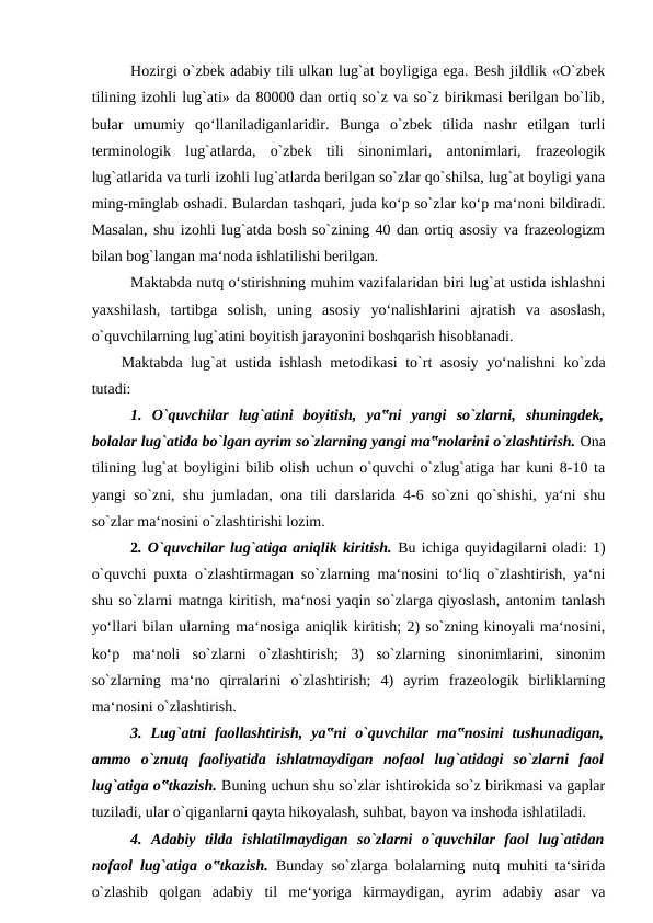 Hozirgi o`zbek adabiy tili ulkan lug`at boyligiga ega. Besh jildlik «O`zbek
tilining izohli lug`ati» da 80000 dan ortiq so`z va so`z birikmasi berilgan bo`lib,
bular  umumiy  qo‘llaniladiganlaridir.  Bunga  o`zbek  tilida  nashr  etilgan  turli
terminologik  lug`atlarda,  o`zbek  tili  sinonimlari,  antonimlari,  frazeologik
lug`atlarida va turli izohli lug`atlarda berilgan so`zlar qo`shilsa, lug`at boyligi yana
ming-minglab oshadi. Bulardan tashqari, juda ko‘p so`zlar ko‘p ma‘noni bildiradi.
Masalan, shu izohli lug`atda bosh so`zining 40 dan ortiq asosiy va frazeologizm
bilan bog`langan ma‘noda ishlatilishi berilgan. 
Maktabda nutq o‘stirishning muhim vazifalaridan biri lug`at ustida ishlashni
yaxshilash,  tartibga  solish,  uning  asosiy  yo‘nalishlarini  ajratish  va  asoslash,
o`quvchilarning lug`atini boyitish jarayonini boshqarish hisoblanadi. 
Maktabda lug`at ustida ishlash metodikasi to`rt asosiy yo‘nalishni ko`zda
tutadi: 
1.  O`quvchilar  lug`atini  boyitish,  ya‟ni  yangi  so`zlarni,  shuningdek,
bolalar lug`atida bo`lgan ayrim so`zlarning yangi ma‟nolarini o`zlashtirish. Ona
tilining lug`at boyligini bilib olish uchun o`quvchi o`zlug`atiga har kuni 8-10 ta
yangi so`zni, shu jumladan, ona tili darslarida 4-6 so`zni qo`shishi, ya‘ni shu
so`zlar ma‘nosini o`zlashtirishi lozim. 
2. O`quvchilar lug`atiga aniqlik kiritish. Bu ichiga quyidagilarni oladi: 1)
o`quvchi puxta o`zlashtirmagan so`zlarning ma‘nosini to‘liq o`zlashtirish, ya‘ni
shu so`zlarni matnga kiritish, ma‘nosi yaqin so`zlarga qiyoslash, antonim tanlash
yo‘llari bilan ularning ma‘nosiga aniqlik kiritish; 2) so`zning kinoyali ma‘nosini,
ko‘p  ma‘noli  so`zlarni  o`zlashtirish;  3)  so`zlarning  sinonimlarini,  sinonim
so`zlarning  ma‘no  qirralarini  o`zlashtirish;  4)  ayrim  frazeologik  birliklarning
ma‘nosini o`zlashtirish. 
3.  Lug`atni  faollashtirish,  ya‟ni  o`quvchilar  ma‟nosini  tushunadigan,
ammo  o`znutq  faoliyatida  ishlatmaydigan  nofaol  lug`atidagi  so`zlarni  faol
lug`atiga o‟tkazish. Buning uchun shu so`zlar ishtirokida so`z birikmasi va gaplar
tuziladi, ular o`qiganlarni qayta hikoyalash, suhbat, bayon va inshoda ishlatiladi. 
4.  Adabiy  tilda  ishlatilmaydigan  so`zlarni  o`quvchilar  faol  lug`atidan
nofaol lug`atiga o‟tkazish.  Bunday so`zlarga bolalarning nutq muhiti ta‘sirida
o`zlashib  qolgan  adabiy  til  me‘yoriga  kirmaydigan,  ayrim  adabiy  asar  va
