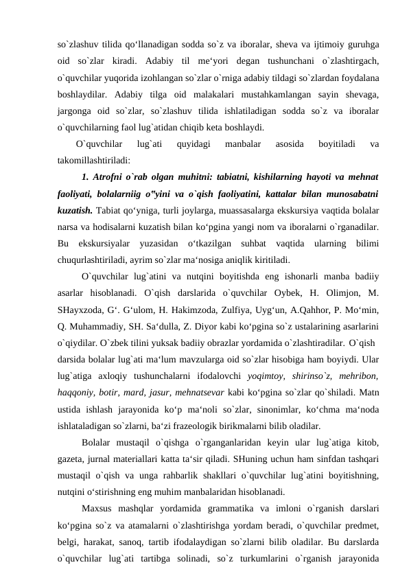 so`zlashuv tilida qo‘llanadigan sodda so`z va iboralar, sheva va ijtimoiy guruhga
oid  so`zlar  kiradi.  Adabiy  til  me‘yori  degan  tushunchani  o`zlashtirgach,
o`quvchilar yuqorida izohlangan so`zlar o`rniga adabiy tildagi so`zlardan foydalana
boshlaydilar.  Adabiy  tilga  oid  malakalari  mustahkamlangan  sayin  shevaga,
jargonga  oid  so`zlar,  so`zlashuv  tilida  ishlatiladigan  sodda  so`z  va  iboralar
o`quvchilarning faol lug`atidan chiqib keta boshlaydi. 
O`quvchilar  lug`ati  quyidagi  manbalar  asosida  boyitiladi  va
takomillashtiriladi: 
1. Atrofni o`rab olgan muhitni: tabiatni, kishilarning hayoti va mehnat
faoliyati, bolalarniig o‟yini va o`qish faoliyatini, kattalar bilan munosabatni
kuzatish. Tabiat qo‘yniga, turli joylarga, muassasalarga ekskursiya vaqtida bolalar
narsa va hodisalarni kuzatish bilan ko‘pgina yangi nom va iboralarni o`rganadilar.
Bu  ekskursiyalar  yuzasidan  o‘tkazilgan  suhbat  vaqtida  ularning  bilimi
chuqurlashtiriladi, ayrim so`zlar ma‘nosiga aniqlik kiritiladi. 
O`quvchilar  lug`atini  va  nutqini  boyitishda  eng  ishonarli  manba  badiiy
asarlar  hisoblanadi.  O`qish  darslarida  o`quvchilar  Oybek,  H.  Olimjon,  M.
SHayxzoda, G‘. G‘ulom, H. Hakimzoda, Zulfiya, Uyg‘un, A.Qahhor, P. Mo‘min,
Q. Muhammadiy, SH. Sa‘dulla, Z. Diyor kabi ko‘pgina so`z ustalarining asarlarini
o`qiydilar. O`zbek tilini yuksak badiiy obrazlar yordamida o`zlashtiradilar. O`qish
darsida bolalar lug`ati ma‘lum mavzularga oid so`zlar hisobiga ham boyiydi. Ular
lug`atiga  axloqiy  tushunchalarni  ifodalovchi  yoqimtoy,  shirinso`z,  mehribon,
haqqoniy, botir, mard, jasur, mehnatsevar kabi ko‘pgina so`zlar qo`shiladi. Matn
ustida  ishlash  jarayonida  ko‘p  ma‘noli  so`zlar,  sinonimlar,  ko‘chma  ma‘noda
ishlataladigan so`zlarni, ba‘zi frazeologik birikmalarni bilib oladilar. 
Bolalar  mustaqil  o`qishga  o`rganganlaridan  keyin  ular  lug`atiga  kitob,
gazeta, jurnal materiallari katta ta‘sir qiladi. SHuning uchun ham sinfdan tashqari
mustaqil  o`qish va unga rahbarlik shakllari  o`quvchilar  lug`atini  boyitishning,
nutqini o‘stirishning eng muhim manbalaridan hisoblanadi. 
Maxsus  mashqlar  yordamida  grammatika  va  imloni  o`rganish  darslari
ko‘pgina so`z va atamalarni o`zlashtirishga yordam beradi, o`quvchilar predmet,
belgi, harakat, sanoq, tartib ifodalaydigan so`zlarni bilib oladilar. Bu darslarda
o`quvchilar  lug`ati  tartibga  solinadi,  so`z  turkumlarini  o`rganish  jarayonida
