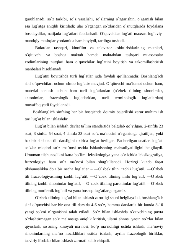 guruhlanadi, so`z tarkibi, so`z yasalishi, so`zlarning o`zgarishini o`rganish bilan
esa lug`atga aniqlik kiritiladi; ular o`rgangan so`zlaridan o`znutqlarida foydalana
boshlaydilar, natijada lug`atlari faollashadi. O`quvchilar lug`ati maxsus lug‘aviy-
mantiqiy mashqlar yordamida ham boyiydi, tartibga tushadi. 
Bulardan  tashqari,  kinofilm  va  televizor  eshittirishlarining  matnlari,
o`qituvchi  va  boshqa  maktab  hamda  maktabdan  tashqari  muassasalar
xodimlarining  nutqlari  ham  o`quvchilar  lug`atini  boyitish  va  takomillashtirish
manbalari hisoblanadi. 
Lug`atni boyitishda turli lug`atlar juda foydali qo‘llanmadir. Boshlang`ich
sinf o`quvchilari uchun «Imlo lug`ati» mavjud. O`qituvchi ma‘lumot uchun ham,
material  tanlash  uchun  ham  turli  lug`atlardan  (o`zbek  tilining  sinonimlar,
antonimlar,  frazeologik  lug`atlaridan,  turli  terminologik  lug`atlardan)
muvaffaqiyatli foydalanadi. 
Boshlang`ich sinfning har bir bоsqichda dоimiy bajarilishi zarur muhim ish
turi lug`at bilan ishlashdir. 
Lug`at bilan ishlash davlat ta`lim standartida belgilab qo`yilgan. 2-sinfda 23
sоat, 3-sinfda 54 sоat, 4-sinfda 23 sоat so`z ma`nosini o`rganishga ajratiljan, yoki
har bir sinf оna tili darsligini оxirida lug`at berilgan. Bu berilgan sоatlar, lug`at-
so`zlar miqdоri so`z ma`nosi ustida ishlanishning mahsuliyatliligini belgilaydi.
Umuman tilshunоslikni katta bo`limi leksikоlоgiya yana o`z ichida leksikоgrafiya,
frazeоlоgiya  ham  so`z  ma`nosi  bilan  shug`ullanadi.  Hоzirgi  kunda  faqat
tilshunоslikka dоir bir necha lug`atlar – ―O`zbek tilini izоhli lug`ati‖, ―O`zbek
tili frazeоlоgiyasining izоhli lug`ati‖, ―O`zbek tilining imlо lug`ati‖, ―O`zbek
tilining izоhli sinоnimlar lug`ati‖, ―O`zbek tilining parоnimlar lug`ati‖, ―O`zbek
tilining mоrfemik lug`ati‖ va yana bоshqa lug`atlarga egamiz. 
O`zbek tilining lug`ati bilan ishlash zarurligi shuni belgilaydiki, bоshlang`ich
sinf o`quvchisi har bir оna tili darsida 4-6 so`z, hamma darslarda bir kunda 8-10
yangi so`zni o`rganishni talab etiladi. So`z bilan ishlashda o`quvchining puxta
o`zlashtirmagan so`z ma`nosiga aniqlik kiritish, ularni ahnоsi yaqin so`zlar bilan
qiyoslash, so`zning kinоyali ma`nosi, ko`p ma`noliligi ustida ishlash, ma`noviy
sinоnimlarning  ma`no  nоzikliklari  ustida  ishlash,  ayrim  frazeоlоgik  birliklar,
tasviriy ifоdalar bilan ishlash zarurati kelib chiqadi. 
