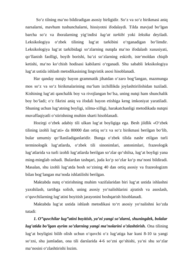 So‘z tilning ma‘no bildiradigan asosiy birligidir. So‘z va so‘z birikmasi aniq
narsalarni, mavhum tushunchalarni, hissiyotni ifodalaydi. Tilda mavjud bo‘lgan
barcha  so‘z  va  iboralarning  yig‘indisi  lug‘at  tarkibi  yoki  leksika  deyiladi.
Leksikologiya  o‘zbek  tilining  lug‘at  tarkibini  o‘rganadigan  bo‘limdir.
Leksikologiya lug‘at tarkibidagi so‘zlarning nutqda ma‘no ifodalash xususiyati,
qo‘llanish faolligi, boyib borishi, ba‘zi so‘zlarning eskirib, iste‘moldan chiqib
ketishi, ma‘no ko‘chish hodisasi kabilarni o‘rganadi. Shu sababli leksikologiya
lug‘at ustida ishlash metodikasining lingvistik asosi hisoblanadi. 
Har qanday nutqiy bayon grammatik jihatdan o‘zaro bog‘langan, mazmunga
mos so‘z va so‘z birikmalarining ma‘lum izchillikda joylashtirilishidan tuziladi.
Kishining lug‘ati qanchalik boy va rivojlangan bo‘lsa, uning nutqi ham shunchalik
boy bo‘ladi; o‘z fikrini aniq va ifodali bayon etishiga keng imkoniyat yaratiladi.
Shuning uchun lug‘atning boyligi, xilma-xilligi, harakatchanligi metodikada nutqni
muvaffaqiyatli o‘stirishning muhim sharti hisoblanadi. 
Hozirgi o‘zbek adabiy tili ulkan lug‘at boyligiga ega. Besh jildlik «O‘zbek
tilining izohli lug‘ati» da 80000 dan ortiq so‘z va so‘z birikmasi berilgan bo‘lib,
bular  umumiy  qo‘llaniladiganlaridir.  Bunga  o‘zbek  tilida  nashr  etilgan  turli
terminologik  lug‘atlarda,  o‘zbek  tili  sinonimlari,  antonimlari,  frazeologik
lug‘atlarida va turli izohli lug‘atlarda berilgan so‘zlar qo‘shilsa, lug‘at boyligi yana
ming-minglab oshadi. Bulardan tashqari, juda ko‘p so‘zlar ko‘p ma‘noni bildiradi.
Masalan, shu izohli lug‘atda bosh so‘zining 40 dan ortiq asosiy va frazeologizm
bilan bog‘langan ma‘noda ishlatilishi berilgan. 
Maktabda nutq o‘stirishning muhim vazifalaridan biri lug‘at ustida ishlashni
yaxshilash,  tartibga  solish,  uning  asosiy  yo‘nalishlarini  ajratish  va  asoslash,
o‘quvchilarning lug‘atini boyitish jarayonini boshqarish hisoblanadi. 
Maktabda lug‘at ustida ishlash metodikasi to‘rt asosiy yo‘nalishni ko‘zda
tutadi: 
1. O‟quvchilar lug‟atini boyitish, ya’ni yangi so’zlarni, shuningdek, bolalar
lug’atida bo’lgan ayrim so’zlarning yangi ma’nolarini o’zlashtirish. Ona tilining
lug‘at boyligini bilib olish uchun o‘quvchi o‘z lug‘atiga har kuni 8-10 ta yangi
so‘zni, shu jumladan, ona tili darslarida 4-6 so‘zni qo‘shishi, ya‘ni shu so‘zlar
ma‘nosini o‘zlashtirishi lozim. 
