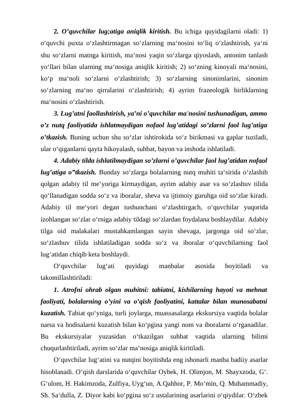 2. O’quvchilar lug;atiga aniqlik kiritish.  Bu ichiga quyidagilarni oladi: 1)
o‘quvchi puxta o‘zlashtirmagan so‘zlarning ma‘nosini to‘liq o‘zlashtirish, ya‘ni
shu so‘zlarni matnga kiritish, ma‘nosi yaqin so‘zlarga qiyoslash, antonim tanlash
yo‘llari bilan ularning ma‘nosiga aniqlik kiritish; 2) so‘zning kinoyali ma‘nosini,
ko‘p  ma‘noli  so‘zlarni  o‘zlashtirish;  3)  so‘zlarning  sinonimlarini,  sinonim
so‘zlarning  ma‘no  qirralarini  o‘zlashtirish;  4)  ayrim  frazeologik  birliklarning
ma‘nosini o‘zlashtirish. 
3. Lug’atni faollashtirish, ya’ni o’quvchilar ma'nosini tushunadigan, ammo
o’z nutq faoliyatida ishlatmaydigan nofaol lug’atidagi so’zlarni faol lug’atiga
o’tkazish. Buning uchun shu so‘zlar ishtirokida so‘z birikmasi va gaplar tuziladi,
ular o‘qiganlarni qayta hikoyalash, suhbat, bayon va inshoda ishlatiladi. 
4. Adabiy tilda ishlatilmaydigan so’zlarni o’quvchilar faol lug’atidan nofaol
lug’atiga o‟tkazish. Bunday so‘zlarga bolalarning nutq muhiti ta‘sirida o‘zlashib
qolgan adabiy til me‘yoriga kirmaydigan, ayrim adabiy asar va so‘zlashuv tilida
qo‘llanadigan sodda so‘z va iboralar, sheva va ijtimoiy guruhga oid so‘zlar kiradi.
Adabiy  til  me‘yori  degan  tushunchani  o‘zlashtirgach,  o‘quvchilar  yuqorida
izohlangan so‘zlar o‘rniga adabiy tildagi so‘zlardan foydalana boshlaydilar. Adabiy
tilga  oid  malakalari  mustahkamlangan  sayin  shevaga,  jargonga  oid  so‘zlar,
so‘zlashuv  tilida  ishlatiladigan  sodda  so‘z  va  iboralar  o‘quvchilarning  faol
lug‘atidan chiqib keta boshlaydi. 
O‘quvchilar  lug‘ati  quyidagi  manbalar  asosida  boyitiladi  va
takomillashtiriladi: 
1. Atrofni ohrab olgan muhitni: tabiatni, kishilarning hayoti va mehnat
faoliyati, bolalarning o’yini va o’qish faoliyatini, kattalar bilan munosabatni
kuzatish. Tabiat qo‘yniga, turli joylarga, muassasalarga ekskursiya vaqtida bolalar
narsa va hodisalarni kuzatish bilan ko‘pgina yangi nom va iboralarni o‘rganadilar.
Bu  ekskursiyalar  yuzasidan  o‘tkazilgan  suhbat  vaqtida  ularning  bilimi
chuqurlashtiriladi, ayrim so‘zlar ma‘nosiga aniqlik kiritiladi. 
O‘quvchilar lug‘atini va nutqini boyitishda eng ishonarli manba badiiy asarlar
hisoblanadi. O‘qish darslarida o‘quvchilar Oybek, H. Olimjon, M. Shayxzoda, G‘.
G‘ulom, H. Hakimzoda, Zulfiya, Uyg‘un, A.Qahhor, P. Mo‘min, Q. Muhammadiy,
Sh. Sa‘dulla, Z. Diyor kabi ko‘pgina so‘z ustalarining asarlarini o‘qiydilar. O‘zbek
