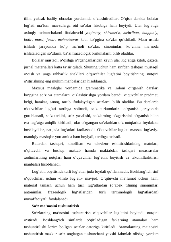 tilini yuksak badiiy obrazlar yordamida o‘zlashtiradilar. O‘qish darsida bolalar
lug‘ati  ma‘lum  mavzularga  oid  so‘zlar  hisobiga  ham  boyiydi.  Ular  lug‘atiga
axloqiy  tushunchalarni  ifodalovchi  yoqimtoy,  shirinso‘z,  mehribon,  haqqoniy,
botir, mard, jasur, mehnatsevar  kabi ko‘pgina so‘zlar qo‘shiladi. Matn ustida
ishlash  jarayonida  ko‘p  ma‘noli  so‘zlar,  sinonimlar,  ko‘chma  ma‘noda
ishlataladigan so‘zlarni, ba‘zi frazeologik birikmalarni bilib oladilar. 
Bolalar mustaqil o‘qishga o‘rganganlaridan keyin ular lug‘atiga kitob, gazeta,
jurnal materiallari katta ta‘sir qiladi. Shuning uchun ham sinfdan tashqari mustaqil
o‘qish  va  unga  rahbarlik  shakllari  o‘quvchilar  lug‘atini  boyitishning,  nutqini
o‘stirishning eng muhim manbalaridan hisoblanadi. 
Maxsus  mashqlar  yordamida  grammatika  va  imloni  o‘rganish  darslari
ko‘pgina so‘z va atamalarni o‘zlashtirishga yordam beradi, o‘quvchilar predmet,
belgi, harakat, sanoq, tartib ifodalaydigan so‘zlarni bilib oladilar. Bu darslarda
o‘quvchilar  lug‘ati  tartibga  solinadi,  so‘z  turkumlarini  o‘rganish  jarayonida
guruhlanadi, so‘z tarkibi, so‘z yasalishi, so‘zlarning o‘zgarishini o‘rganish bilan
esa lug‘atga aniqlik kiritiladi; ular o‘rgangan so‘zlaridan o‘z nutqlarida foydalana
boshlaydilar, natijada lug‘atlari faollashadi. O‘quvchilar lug‘ati maxsus lug‘aviy-
mantiqiy mashqlar yordamida ham boyiydi, tartibga tushadi. 
Bulardan  tashqari,  kinofilьm  va  televizor  eshittirishlarining  matnlari,
o‘qituvchi  va  boshqa  maktab  hamda  maktabdan  tashqari  muassasalar
xodimlarining  nutqlari  ham  o‘quvchilar  lug‘atini  boyitish  va  takomillashtirish
manbalari hisoblanadi. 
Lug‘atni boyitishda turli lug‘atlar juda foydali qo‘llanmadir. Boshlang‘ich sinf
o‘quvchilari  uchun  «Imlo  lug‘ati»  mavjud.  O‘qituvchi  ma‘lumot  uchun  ham,
material  tanlash  uchun  ham  turli  lug‘atlardan  (o‘zbek  tilining  sinonimlar,
antonimlar,  frazeologik  lug‘atlaridan,  turli  terminologik  lug‘atlardan)
muvaffaqiyatli foydalanadi. 
So’z ma’nosini tushuntirish 
So‘zlarning  ma‘nosini  tushuntirish  o‘quvchilar  lug‘atini  boyitadi,  nutqini
o‘stiradi.  Boshlang‘ich  sinflarda  o‘qitiladigan  fanlarning  atamalari  ham
tushuntirilishi lozim bo‘lgan so‘zlar qatoriga kiritiladi. Atamalarning ma‘nosini
tushuntirish mazkur so‘z anglatgan tushunchani yaxshi fahmlab olishga yordam
