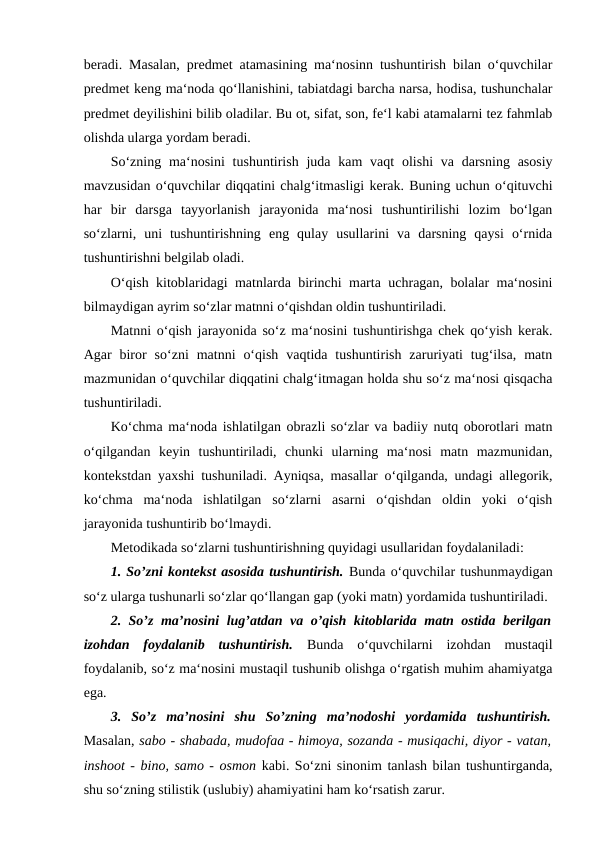 beradi. Masalan, predmet atamasining ma‘nosinn tushuntirish bilan o‘quvchilar
predmet keng ma‘noda qo‘llanishini, tabiatdagi barcha narsa, hodisa, tushunchalar
predmet deyilishini bilib oladilar. Bu ot, sifat, son, fe‘l kabi atamalarni tez fahmlab
olishda ularga yordam beradi. 
So‘zning ma‘nosini  tushuntirish  juda kam  vaqt  olishi  va darsning asosiy
mavzusidan o‘quvchilar diqqatini chalg‘itmasligi kerak. Buning uchun o‘qituvchi
har  bir  darsga  tayyorlanish  jarayonida  ma‘nosi  tushuntirilishi  lozim  bo‘lgan
so‘zlarni,  uni  tushuntirishning  eng  qulay  usullarini  va  darsning  qaysi  o‘rnida
tushuntirishni belgilab oladi. 
O‘qish kitoblaridagi matnlarda birinchi marta uchragan, bolalar ma‘nosini
bilmaydigan ayrim so‘zlar matnni o‘qishdan oldin tushuntiriladi. 
Matnni o‘qish jarayonida so‘z ma‘nosini tushuntirishga chek qo‘yish kerak.
Agar  biror  so‘zni  matnni  o‘qish  vaqtida  tushuntirish  zaruriyati  tug‘ilsa,  matn
mazmunidan o‘quvchilar diqqatini chalg‘itmagan holda shu so‘z ma‘nosi qisqacha
tushuntiriladi. 
Ko‘chma ma‘noda ishlatilgan obrazli so‘zlar va badiiy nutq oborotlari matn
o‘qilgandan  keyin  tushuntiriladi,  chunki  ularning  ma‘nosi  matn  mazmunidan,
kontekstdan yaxshi tushuniladi. Ayniqsa, masallar o‘qilganda, undagi allegorik,
ko‘chma  ma‘noda  ishlatilgan  so‘zlarni  asarni  o‘qishdan  oldin  yoki  o‘qish
jarayonida tushuntirib bo‘lmaydi. 
Metodikada so‘zlarni tushuntirishning quyidagi usullaridan foydalaniladi: 
1. So’zni kontekst asosida tushuntirish. Bunda o‘quvchilar tushunmaydigan
so‘z ularga tushunarli so‘zlar qo‘llangan gap (yoki matn) yordamida tushuntiriladi. 
2. So’z ma’nosini lug’atdan va o’qish kitoblarida matn ostida berilgan
izohdan  foydalanib  tushuntirish.  Bunda  o‘quvchilarni  izohdan  mustaqil
foydalanib, so‘z ma‘nosini mustaqil tushunib olishga o‘rgatish muhim ahamiyatga
ega. 
3.  So’z  ma’nosini  shu  So’zning  ma’nodoshi  yordamida  tushuntirish.
Masalan, sabo - shabada, mudofaa - himoya, sozanda - musiqachi, diyor - vatan,
inshoot - bino, samo - osmon kabi. So‘zni sinonim tanlash bilan tushuntirganda,
shu so‘zning stilistik (uslubiy) ahamiyatini ham ko‘rsatish zarur. 
