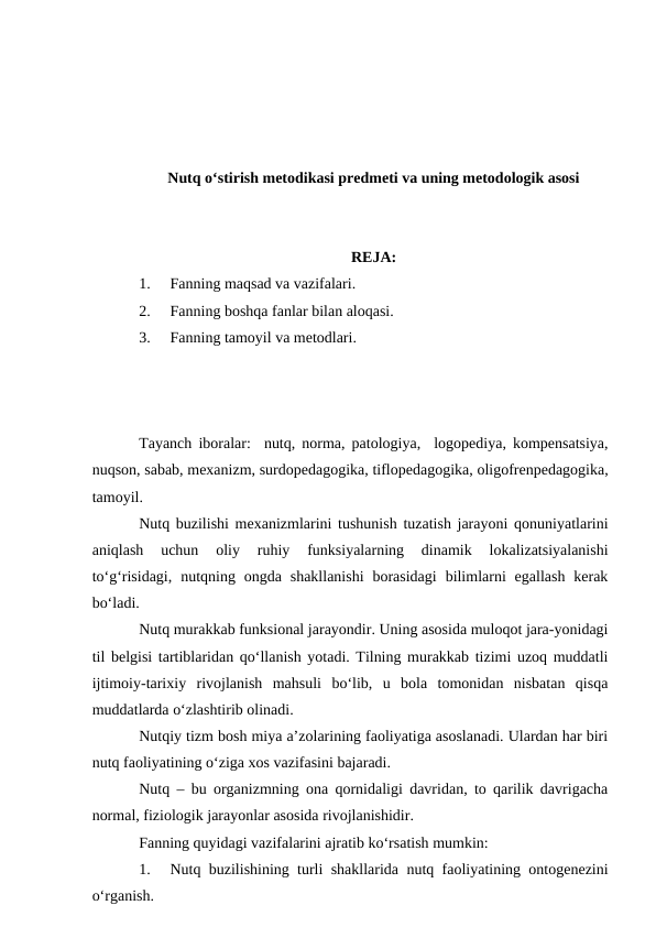 Nutq o‘stirish metodikasi predmeti va uning metodologik asosi
REJA:
1.
Fanning maqsad va vazifalari.
2.
Fanning boshqa fanlar bilan aloqasi.
3.
Fanning tamoyil va metodlari.
Tayanch iboralar:  nutq, norma, patologiya,  logopediya, kompensatsiya,
nuqson, sabab, mexanizm, surdopedagogika, tiflopedagogika, oligofrenpedagogika,
tamoyil.
Nutq buzilishi mexanizmlarini tushunish tuzatish jarayoni qonuniyatlarini
aniqlash  uchun  oliy  ruhiy  funksiyalarning  dinamik  lokalizatsiyalanishi
tо‘g‘risidagi,  nutqning  ongda shakllanishi  borasidagi  bilimlarni  egallash  kerak
bо‘ladi.
Nutq murakkab funksional jarayondir. Uning asosida muloqot jara-yonidagi
til belgisi tartiblaridan qо‘llanish yotadi. Tilning murakkab tizimi uzoq muddatli
ijtimoiy-tarixiy  rivojlanish  mahsuli  bо‘lib,  u  bola  tomonidan  nisbatan  qisqa
muddatlarda о‘zlashtirib olinadi.
Nutqiy tizm bosh miya a’zolarining faoliyatiga asoslanadi. Ulardan har biri
nutq faoliyatining о‘ziga xos vazifasini bajaradi.
Nutq – bu organizmning ona qornidaligi davridan, to qarilik davrigacha
normal, fiziologik jarayonlar asosida rivojlanishidir.
Fanning quyidagi vazifalarini ajratib kо‘rsatish mumkin:
1.
Nutq buzilishining turli shakllarida nutq faoliyatining ontogenezini
о‘rganish.

