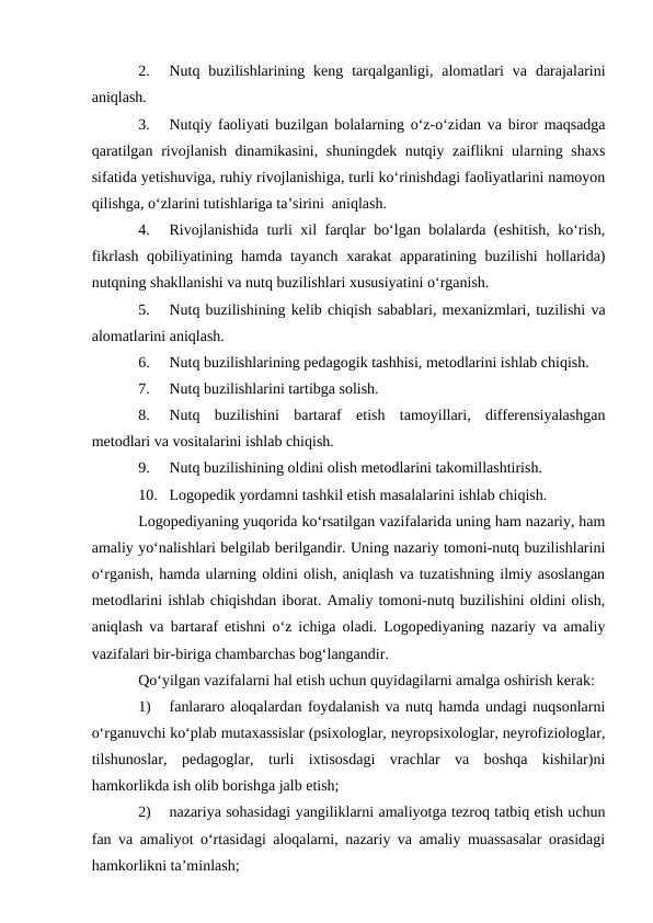 2.
Nutq  buzilishlarining  keng  tarqalganligi,  alomatlari  va  darajalarini
aniqlash.
3.
Nutqiy faoliyati buzilgan bolalarning о‘z-о‘zidan va biror maqsadga
qaratilgan rivojlanish dinamikasini, shuningdek nutqiy zaiflikni ularning shaxs
sifatida yetishuviga, ruhiy rivojlanishiga, turli kо‘rinishdagi faoliyatlarini namoyon
qilishga, о‘zlarini tutishlariga ta’sirini  aniqlash.
4.
Rivojlanishida turli xil farqlar bо‘lgan bolalarda (eshitish, kо‘rish,
fikrlash qobiliyatining hamda tayanch xarakat apparatining buzilishi hollarida)
nutqning shakllanishi va nutq buzilishlari xususiyatini о‘rganish.
5.
Nutq buzilishining kelib chiqish sabablari, mexanizmlari, tuzilishi va
alomatlarini aniqlash.
6.
Nutq buzilishlarining pedagogik tashhisi, metodlarini ishlab chiqish.
7.
Nutq buzilishlarini tartibga solish.
8.
Nutq  buzilishini  bartaraf  etish  tamoyillari,  differensiyalashgan
metodlari va vositalarini ishlab chiqish.
9.
Nutq buzilishining oldini olish metodlarini takomillashtirish.
10. Logopedik yordamni tashkil etish masalalarini ishlab chiqish.
Logopediyaning yuqorida kо‘rsatilgan vazifalarida uning ham nazariy, ham
amaliy yо‘nalishlari belgilab berilgandir. Uning nazariy tomoni-nutq buzilishlarini
о‘rganish, hamda ularning oldini olish, aniqlash va tuzatishning ilmiy asoslangan
metodlarini ishlab chiqishdan iborat. Amaliy tomoni-nutq buzilishini oldini olish,
aniqlash va bartaraf etishni о‘z ichiga oladi. Logopediyaning nazariy va amaliy
vazifalari bir-biriga chambarchas bog‘langandir.
Qо‘yilgan vazifalarni hal etish uchun quyidagilarni amalga oshirish kerak:
1)
fanlararo aloqalardan foydalanish va nutq hamda undagi nuqsonlarni
о‘rganuvchi kо‘plab mutaxassislar (psixologlar, neyropsixologlar, neyrofiziologlar,
tilshunoslar,  pedagoglar,  turli  ixtisosdagi  vrachlar  va  boshqa  kishilar)ni
hamkorlikda ish olib borishga jalb etish;
2)
nazariya sohasidagi yangiliklarni amaliyotga tezroq tatbiq etish uchun
fan va amaliyot о‘rtasidagi aloqalarni, nazariy va amaliy muassasalar orasidagi
hamkorlikni ta’minlash;

