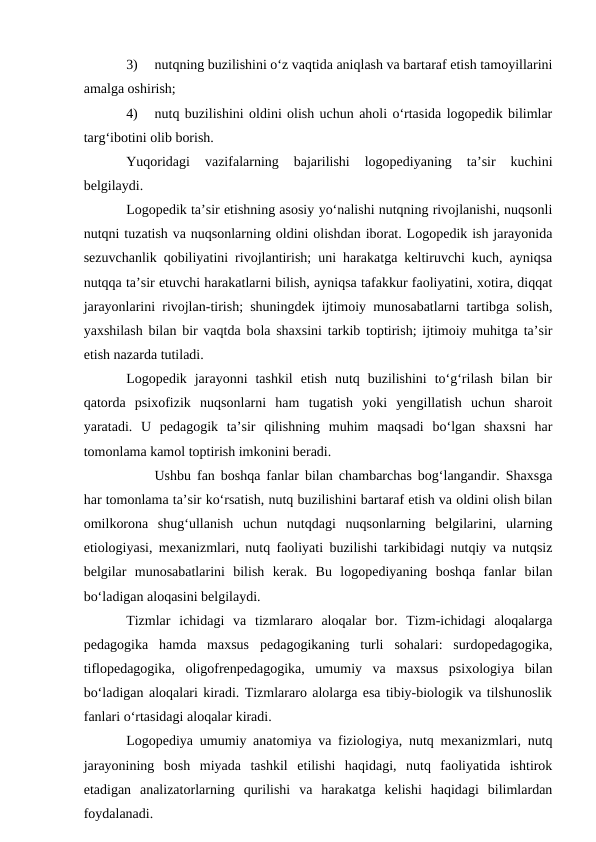 3)
nutqning buzilishini о‘z vaqtida aniqlash va bartaraf etish tamoyillarini
amalga oshirish;
4)
nutq buzilishini oldini olish uchun aholi о‘rtasida logopedik bilimlar
targ‘ibotini olib borish.
Yuqoridagi  vazifalarning  bajarilishi  logopediyaning  ta’sir  kuchini
belgilaydi.
Logopedik ta’sir etishning asosiy yо‘nalishi nutqning rivojlanishi, nuqsonli
nutqni tuzatish va nuqsonlarning oldini olishdan iborat. Logopedik ish jarayonida
sezuvchanlik qobiliyatini rivojlantirish; uni harakatga keltiruvchi kuch, ayniqsa
nutqqa ta’sir etuvchi harakatlarni bilish, ayniqsa tafakkur faoliyatini, xotira, diqqat
jarayonlarini rivojlan-tirish; shuningdek ijtimoiy munosabatlarni tartibga solish,
yaxshilash bilan bir vaqtda bola shaxsini tarkib toptirish; ijtimoiy muhitga ta’sir
etish nazarda tutiladi.
Logopedik  jarayonni  tashkil  etish  nutq  buzilishini  tо‘g‘rilash  bilan  bir
qatorda  psixofizik  nuqsonlarni  ham  tugatish  yoki  yengillatish  uchun  sharoit
yaratadi.  U  pedagogik  ta’sir  qilishning  muhim  maqsadi  bо‘lgan  shaxsni  har
tomonlama kamol toptirish imkonini beradi.
Ushbu fan boshqa fanlar bilan chambarchas bog‘langandir. Shaxsga
har tomonlama ta’sir kо‘rsatish, nutq buzilishini bartaraf etish va oldini olish bilan
omilkorona  shug‘ullanish  uchun  nutqdagi  nuqsonlarning  belgilarini,  ularning
etiologiyasi, mexanizmlari, nutq faoliyati buzilishi tarkibidagi nutqiy va nutqsiz
belgilar  munosabatlarini  bilish  kerak.  Bu  logopediyaning  boshqa  fanlar  bilan
bо‘ladigan aloqasini belgilaydi.
Tizmlar  ichidagi  va  tizmlararo  aloqalar  bor.  Tizm-ichidagi  aloqalarga
pedagogika  hamda  maxsus  pedagogikaning  turli  sohalari:  surdopedagogika,
tiflopedagogika,  oligofrenpedagogika,  umumiy  va  maxsus  psixologiya  bilan
bо‘ladigan aloqalari kiradi. Tizmlararo alolarga esa tibiy-biologik va tilshunoslik
fanlari о‘rtasidagi aloqalar kiradi.
Logopediya umumiy anatomiya va fiziologiya, nutq mexanizmlari, nutq
jarayonining  bosh  miyada  tashkil  etilishi  haqidagi,  nutq  faoliyatida  ishtirok
etadigan  analizatorlarning  qurilishi  va  harakatga  kelishi  haqidagi  bilimlardan
foydalanadi.

