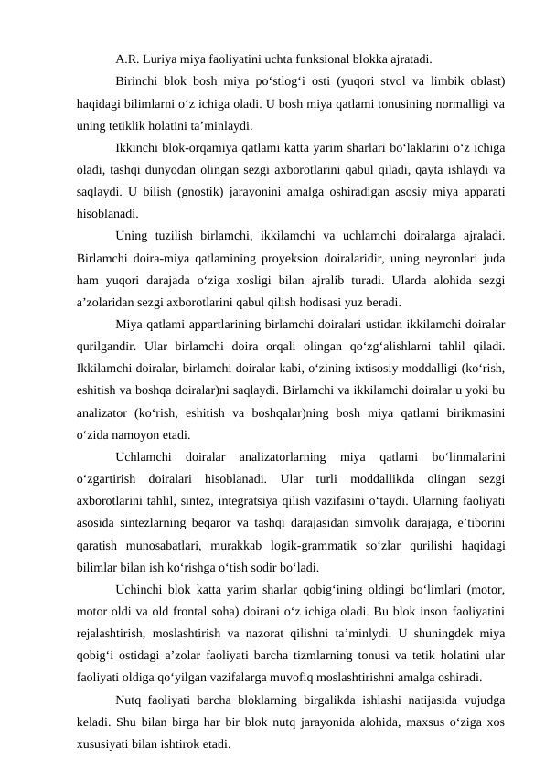 A.R. Luriya miya faoliyatini uchta funksional blokka ajratadi.
Birinchi blok bosh miya pо‘stlog‘i osti (yuqori stvol va limbik oblast)
haqidagi bilimlarni о‘z ichiga oladi. U bosh miya qatlami tonusining normalligi va
uning tetiklik holatini ta’minlaydi.
Ikkinchi blok-orqamiya qatlami katta yarim sharlari bо‘laklarini о‘z ichiga
oladi, tashqi dunyodan olingan sezgi axborotlarini qabul qiladi, qayta ishlaydi va
saqlaydi. U bilish (gnostik) jarayonini amalga oshiradigan asosiy miya apparati
hisoblanadi.
Uning  tuzilish  birlamchi,  ikkilamchi  va  uchlamchi  doiralarga  ajraladi.
Birlamchi doira-miya qatlamining proyeksion doiralaridir, uning neyronlari juda
ham  yuqori  darajada  о‘ziga  xosligi  bilan  ajralib  turadi.  Ularda  alohida  sezgi
a’zolaridan sezgi axborotlarini qabul qilish hodisasi yuz beradi.
Miya qatlami appartlarining birlamchi doiralari ustidan ikkilamchi doiralar
qurilgandir.  Ular  birlamchi  doira  orqali  olingan  qо‘zg‘alishlarni  tahlil  qiladi.
Ikkilamchi doiralar, birlamchi doiralar kabi, о‘zining ixtisosiy moddalligi (kо‘rish,
eshitish va boshqa doiralar)ni saqlaydi. Birlamchi va ikkilamchi doiralar u yoki bu
analizator  (kо‘rish,  eshitish  va  boshqalar)ning  bosh  miya  qatlami  birikmasini
о‘zida namoyon etadi.
Uchlamchi  doiralar  analizatorlarning  miya  qatlami  bо‘linmalarini
о‘zgartirish  doiralari  hisoblanadi.  Ular  turli  moddallikda  olingan  sezgi
axborotlarini tahlil, sintez, integratsiya qilish vazifasini о‘taydi. Ularning faoliyati
asosida sintezlarning beqaror va tashqi darajasidan simvolik darajaga, e’tiborini
qaratish  munosabatlari,  murakkab  logik-grammatik  sо‘zlar qurilishi  haqidagi
bilimlar bilan ish kо‘rishga о‘tish sodir bо‘ladi.
Uchinchi blok katta yarim sharlar qobig‘ining oldingi bо‘limlari (motor,
motor oldi va old frontal soha) doirani о‘z ichiga oladi. Bu blok inson faoliyatini
rejalashtirish, moslashtirish va nazorat qilishni ta’minlydi. U shuningdek miya
qobig‘i ostidagi a’zolar faoliyati barcha tizmlarning tonusi va tetik holatini ular
faoliyati oldiga qо‘yilgan vazifalarga muvofiq moslashtirishni amalga oshiradi.
Nutq faoliyati barcha bloklarning birgalikda ishlashi natijasida vujudga
keladi. Shu bilan birga har bir blok nutq jarayonida alohida, maxsus о‘ziga xos
xususiyati bilan ishtirok etadi.
