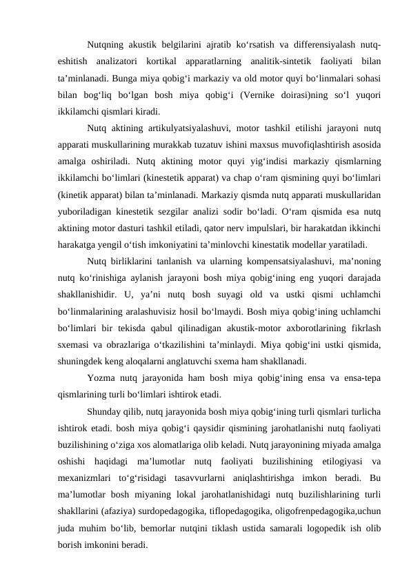 Nutqning akustik belgilarini ajratib kо‘rsatish va differensiyalash nutq-
eshitish  analizatori  kortikal  apparatlarning  analitik-sintetik  faoliyati  bilan
ta’minlanadi. Bunga miya qobig‘i markaziy va old motor quyi bо‘linmalari sohasi
bilan  bog‘liq  bо‘lgan  bosh  miya  qobig‘i  (Vernike  doirasi)ning  sо‘l  yuqori
ikkilamchi qismlari kiradi.
Nutq aktining artikulyatsiyalashuvi, motor tashkil etilishi jarayoni nutq
apparati muskullarining murakkab tuzatuv ishini maxsus muvofiqlashtirish asosida
amalga  oshiriladi.  Nutq  aktining  motor  quyi  yig‘indisi  markaziy  qismlarning
ikkilamchi bо‘limlari (kinestetik apparat) va chap о‘ram qismining quyi bо‘limlari
(kinetik apparat) bilan ta’minlanadi. Markaziy qismda nutq apparati muskullaridan
yuboriladigan kinestetik sezgilar analizi sodir bо‘ladi. О‘ram qismida esa nutq
aktining motor dasturi tashkil etiladi, qator nerv impulslari, bir harakatdan ikkinchi
harakatga yengil о‘tish imkoniyatini ta’minlovchi kinestatik modellar yaratiladi.
Nutq birliklarini tanlanish va ularning kompensatsiyalashuvi, ma’noning
nutq kо‘rinishiga aylanish jarayoni bosh miya qobig‘ining eng yuqori darajada
shakllanishidir.  U,  ya’ni  nutq  bosh  suyagi  old  va  ustki  qismi  uchlamchi
bо‘linmalarining aralashuvisiz hosil bо‘lmaydi. Bosh miya qobig‘ining uchlamchi
bо‘limlari  bir  tekisda  qabul  qilinadigan  akustik-motor  axborotlarining  fikrlash
sxemasi va obrazlariga о‘tkazilishini ta’minlaydi. Miya qobig‘ini ustki qismida,
shuningdek keng aloqalarni anglatuvchi sxema ham shakllanadi.
Yozma nutq jarayonida ham bosh miya qobig‘ining ensa va ensa-tepa
qismlarining turli bо‘limlari ishtirok etadi.
Shunday qilib, nutq jarayonida bosh miya qobig‘ining turli qismlari turlicha
ishtirok etadi. bosh miya qobig‘i qaysidir qismining jarohatlanishi nutq faoliyati
buzilishining о‘ziga xos alomatlariga olib keladi. Nutq jarayonining miyada amalga
oshishi  haqidagi  ma’lumotlar  nutq  faoliyati  buzilishining  etilogiyasi  va
mexanizmlari  tо‘g‘risidagi  tasavvurlarni  aniqlashtirishga  imkon  beradi.  Bu
ma’lumotlar  bosh  miyaning  lokal  jarohatlanishidagi  nutq  buzilishlarining  turli
shakllarini (afaziya) surdopedagogika, tiflopedagogika, oligofrenpedagogika,uchun
juda muhim bо‘lib, bemorlar nutqini tiklash ustida samarali logopedik ish olib
borish imkonini beradi.
