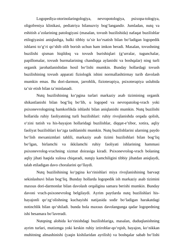 Logopediya-otorinolaringologiya,  nevropotologiya,  psixopa-tologiya,
oligofreniya  klinikasi,  pediatriya  bilanuzviy  bog‘langandir.  Jumladan,  nutq  va
eshitish a’zolarining patologiyasi (masalan, tovush buzilishida) nafaqat buzilishlar
etilogiyasini aniqlashga, balki tibbiy ta’sir kо‘rsatish bilan bо‘ladigan logopedik
ishlarni tо‘g‘ri qо‘shib olib borish uchun ham imkon beradi. Masalan, tovushning
buzilishi  qisman  hiqildoq  va  tovush  burishiqlari  (g‘urralar,  tugunchalar,
papillomalar, tovush burmalarining chandiqqa aylanishi va boshqalar) ning turli
organik  jarohatlanishidan  hosil  bо‘lishi  mumkin.  Bunday  hollardagi  tovush
buzilishining tovush apparati  fiziologik ishini  normallashtirmay turib davolash
mumkin emas. Bu dori-darmon, jarrohlik, fizioterapiya, psixoterapiya uslubida
ta’sir etish bilan ta’minlanadi.
Nutq  buzilishining  kо‘pgina  turlari  markaziy  asab  tizimining  organik
shikastlanishi  bilan  bog‘liq  bо‘lib,  u  logoped  va  nevropatolog-vrach  yoki
psixonevrologning hamkorlikda ishlashi bilan aniqlanishi mumkin. Nutq buzilishi
hollarida ruhiy faoliyatning turli buzilishlari: ruhiy rivojlanishda orqada qolish,
о‘zini tutish va his-hayajon hollaridagi buzilishlar, diqqat-e’tibor, xotira, aqliy
faoliyat buzilishlari kо‘zga tashlanishi mumkin. Nutq buzilishlarini ularning paydo
bо‘lish  mexanizmlari  tahlili,  markaziy  asab  tizimi  buzilishlari  bilan  bog‘liq
bо‘lgan,  birlamchi  va  ikkilamchi  ruhiy  faoliyati  ishlarining  hammasi
psixonevrolog-vrachning xizmat doirasiga kiradi. Psixonevrolog-vrach bolaning
aqliy jihati haqida xulosa chiqaradi, nutqiy kamchiligini tibbiy jihatdan aniqlaydi,
talab etiladigan davo choralarini qо‘llaydi.
Nutq  buzilishining  kо‘pgina  kо‘rinishlari  miya  rivojlanishining  barvaqt
sekinlashuvi bilan bog‘liq. Bunday hollarda logopedik ish markaziy asab tizimini
maxsus dori-darmonlar bilan davolash orqaligina samara berishi mumkin. Bunday
davoni  vrach-psixonevrolog  belgilaydi.  Ayrim  paytlarda  nutq  buzilishlari  his-
hayajonli  qо‘zg‘olishning  kuchayishi  natijasida  sodir  bо‘ladigan  harakatdagi
notinchlik bilan qо‘shiladi. bunda bola maxsus davolangunga qadar logopedning
ishi besamara bо‘laveradi.
Nutqning alohida kо‘rinishdagi buzilishlariga, masalan, duduqlanishning
ayrim turlari, mutizmga yoki keskin ruhiy iztiroblar-qо‘rqish, hayajon, kо‘nikkan
muhitning almashinishi (yaqin kishilaridan ayrilish) va boshqalar sabab bо‘lishi
