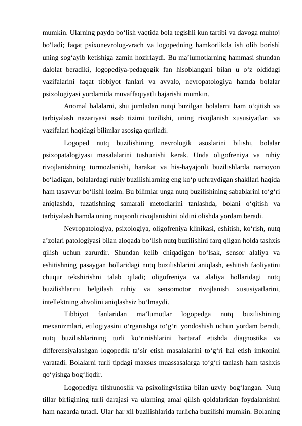 mumkin. Ularning paydo bо‘lish vaqtida bola tegishli kun tartibi va davoga muhtoj
bо‘ladi; faqat psixonevrolog-vrach va logopedning hamkorlikda ish olib borishi
uning sog‘ayib ketishiga zamin hozirlaydi. Bu ma’lumotlarning hammasi shundan
dalolat  beradiki,  logopediya-pedagogik  fan  hisoblangani  bilan  u  о‘z  oldidagi
vazifalarini  faqat  tibbiyot  fanlari  va  avvalo,  nevropatologiya  hamda  bolalar
psixologiyasi yordamida muvaffaqiyatli bajarishi mumkin.
Anomal balalarni, shu jumladan nutqi buzilgan bolalarni ham о‘qitish va
tarbiyalash  nazariyasi  asab  tizimi  tuzilishi,  uning  rivojlanish  xususiyatlari  va
vazifalari haqidagi bilimlar asosiga quriladi.
Logoped  nutq  buzilishining  nevrologik  asoslarini  bilishi,  bolalar
psixopatalogiyasi  masalalarini  tushunishi  kerak.  Unda  oligofreniya  va  ruhiy
rivojlanishning  tormozlanishi,  harakat  va  his-hayajonli  buzilishlarda  namoyon
bо‘ladigan, bolalardagi ruhiy buzilishlarning eng kо‘p uchraydigan shakllari haqida
ham tasavvur bо‘lishi lozim. Bu bilimlar unga nutq buzilishining sabablarini tо‘g‘ri
aniqlashda,  tuzatishning  samarali  metodlarini  tanlashda,  bolani  о‘qitish  va
tarbiyalash hamda uning nuqsonli rivojlanishini oldini olishda yordam beradi.
Nevropatologiya, psixologiya, oligofreniya klinikasi, eshitish, kо‘rish, nutq
a’zolari patologiyasi bilan aloqada bо‘lish nutq buzilishini farq qilgan holda tashxis
qilish  uchun  zarurdir.  Shundan  kelib  chiqadigan  bо‘lsak,  sensor  alaliya  va
eshitishning pasaygan hollaridagi nutq buzilishlarini aniqlash, eshitish faoliyatini
chuqur  tekshirishni  talab  qiladi;  oligofreniya  va  alaliya  hollaridagi  nutq
buzilishlarini  belgilash  ruhiy  va  sensomotor  rivojlanish  xususiyatlarini,
intellektning ahvolini aniqlashsiz bо‘lmaydi.
Tibbiyot  fanlaridan  ma’lumotlar  logopedga  nutq  buzilishining
mexanizmlari, etilogiyasini о‘rganishga tо‘g‘ri yondoshish uchun yordam beradi,
nutq  buzilishlarining  turli  kо‘rinishlarini  bartaraf  etishda  diagnostika  va
differensiyalashgan logopedik ta’sir etish masalalarini tо‘g‘ri hal etish imkonini
yaratadi. Bolalarni turli tipdagi maxsus muassasalarga tо‘g‘ri tanlash ham tashxis
qо‘yishga bog‘liqdir.
Logopediya tilshunoslik va psixolingvistika bilan uzviy bog‘langan. Nutq
tillar birligining turli darajasi va ularning amal qilish qoidalaridan foydalanishni
ham nazarda tutadi. Ular har xil buzilishlarida turlicha buzilishi mumkin. Bolaning
